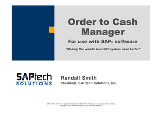 SAP is the trademark or registered trademark of SAP AG in Germany and in several other countries.
Copyright © 2015 SAPtech Solutions, Inc. All Rights Reserved.
Order to Cash
Manager
For use with SAP® software
“Making the world’s best ERP system even better”
Randall Smith
President, SAPtech Solutions, Inc.
 