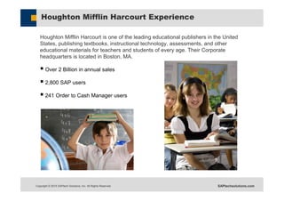 Copyright © 2015 SAPtech Solutions, Inc. All Rights Reserved. SAPtechsolutions.com
Houghton Mifflin Harcourt Experience
Houghton Mifflin Harcourt is one of the leading educational publishers in the United
States, publishing textbooks, instructional technology, assessments, and other
educational materials for teachers and students of every age. Their Corporate
headquarters is located in Boston, MA.
 Over 2 Billion in annual sales
 2,800 SAP users
 241 Order to Cash Manager users
 