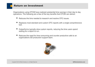 Copyright © 2015 SAPtech Solutions, Inc. All Rights Reserved. SAPtechsolutions.com
Return on Investment
Organizations using OTCM have realized substantial time savings in their day to day
operations. The following are a few of the key benefits that OTCM can deliver:
 Reduces the time needed to research and resolve OTC issues.
 Replaces most standard and custom OTC reports with a single comprehensive
tool.
 Outperforms typically slow custom reports, reducing the time users spend
waiting for a report to run.
 Reduces the need for time consuming and counter productive calls to an
organizations SD production support team.
 