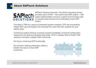Copyright © 2015 SAPtech Solutions, Inc. All Rights Reserved. SAPtechsolutions.com
About SAPtech Solutions
Founded in 1995 by a group of seasoned systems analysts, STS has successfully
helped SAP users throughout the world get the most from their systems for over
twenty years.
Combining creative thinking, business process knowledge, functional configuration
experience and technical programming ability, STS is creating “best of breed" SAP
solutions unrivaled in today's SAP community.
SAPtech Solutions (formerly, The Smith Consulting Group)
provides users of SAP -- the world's best ERP system -- with
expert implementation services, support and innovative add-
on solutions that enhance the functionality of their ERP
system.
Our focus: enhancing SAP functionality.
Our promise: helping enterprises realize a
bottom line return on their ERP
investment.
 