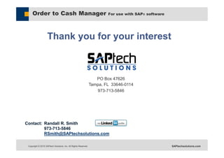 Copyright © 2015 SAPtech Solutions, Inc. All Rights Reserved. SAPtechsolutions.com
Order to Cash Manager For use with SAP® software
Thank you for your interest
Contact: Randall R. Smith
973-713-5846
RSmith@SAPtechsolutions.com
PO Box 47626
Tampa, FL 33646-0114
973-713-5846
 