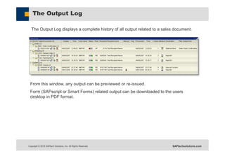 Copyright © 2015 SAPtech Solutions, Inc. All Rights Reserved. SAPtechsolutions.com
The Output Log
The Output Log displays a complete history of all output related to a sales document.
From this window, any output can be previewed or re-issued.
Form (SAPscript or Smart Forms) related output can be downloaded to the users
desktop in PDF format.
 