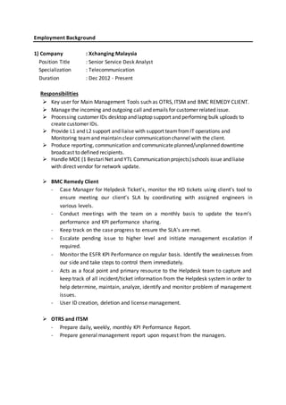 Employment Background
1) Company : Xchanging Malaysia
Position Title : Senior Service Desk Analyst
Specialization : Telecommunication
Duration : Dec 2012 - Present
Responsibilities
 Key user for Main Management Tools such as OTRS, ITSM and BMC REMEDY CLIENT.
 Manage the incoming and outgoing call and emails for customer related issue.
 Processing customer IDs desktop and laptop support and performing bulk uploads to
create customer IDs.
 Provide L1 and L2 support and liaise with support teamfromIT operations and
Monitoring teamand maintain clear communication channel with the client.
 Produce reporting, communication and communicate planned/unplanned downtime
broadcast to defined recipients.
 Handle MOE (1 Bestari Net and YTL Communication projects)schools issue and liaise
with direct vendor for network update.
 BMC Remedy Client
- Case Manager for Helpdesk Ticket’s, monitor the HD tickets using client’s tool to
ensure meeting our client’s SLA by coordinating with assigned engineers in
various levels.
- Conduct meetings with the team on a monthly basis to update the team’s
performance and KPI performance sharing.
- Keep track on the case progress to ensure the SLA’s are met.
- Escalate pending issue to higher level and initiate management escalation if
required.
- Monitor the ESFR KPI Performance on regular basis. Identify the weaknesses from
our side and take steps to control them immediately.
- Acts as a focal point and primary resource to the Helpdesk team to capture and
keep track of all incident/ticket information from the Helpdesk system in order to
help determine, maintain, analyze, identify and monitor problem of management
issues.
- User ID creation, deletion and license management.
 OTRS and ITSM
- Prepare daily, weekly, monthly KPI Performance Report.
- Prepare general management report upon request from the managers.
 