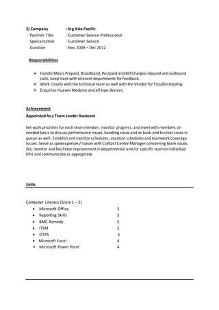 2) Company : Srg Asia Pacific
Position Title : Customer Service Professional
Specialization : Customer Service
Duration : Nov 2009 – Dec 2012
Responsibilities
 Handle Maxis Prepaid, Broadband, Postpaid and BillCharges inbound and outbound
calls, keep track with relevant departments for feedback.
 Work closely with the technical teamas well with the Vendor for Troubleshooting.
 Enquiries Huawei Modems and all type devices.
Achievement
Appointed As a Team LeaderAssistant
Set work priorities for each teammember, monitor progress, and meet with members on
needed basis to discuss performance issues, handling cases and as back-end to clear cases in
queue as well. Establish and monitor schedules, vacation schedules and teamwork coverage
issues.Serve as spokesperson / liaison with Contact Centre Manager concerning teamissues.
Set, monitor and facilitate improvement in departmental and /or specific teamor individual
KPIs and communicate as appropriate.
Skills
Computer Literacy (Scale 1 – 5)
 Microsoft Office 5
 Reporting Skills 5
 BMC Remedy 5
 ITSM 5
 OTRS 5
• Microsoft Excel 4
• Microsoft Power Point 4
 