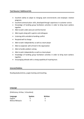 Text Resume / Additional Info
 Excellent ability to adapt to changing work environments and employee rotation
programs
 Excellent communication skills, developed through experience in customer service
 Knowledge of handling group facilitation activities in order to bring team workers
together
 Able to work under pressure and fast learner
 Able to gets along with superior and colleagues
 Listening skills and able to handling conflict
 Respond well to change
 Able to work independently as well as a team player
 Able to cooperate with all level in the organization
 Able to handle problem solving
 Able to work independently as well as a teamplayer.
 Knowledge of handling group facilitation activities in order to bring team workers
together.
 Encouraging attitude with a strong capability of inspiring trust.
Interest/Hobbies
Reading books/articles, jungle tracking and travelling.
Language
(Proficiency: 0=Poor, 5=Excellent)
Language Spoken Written
English 5 5
Bahasa Malaysia 5 5
 