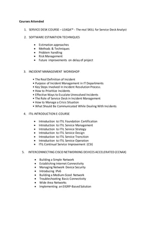 Courses Attended
1. SERVICE DESK COURSE – LEAQA™ - The real SKILL for Service Desk Analyst
2. SOFTWARE ESTIMATION TECHNIQUES
 Estimation approaches
 Methods & Techniques
 Problem handling
 Risk Management
 Future improvements on delay of project
3. INCIDENT MANAGEMENT WORKSHOP
• The Real Definition of Incident
• Purpose of Incident Management in IT Departments
• Key Steps Involved In Incident Resolution Process
• How to Prioritize Incidents
• Effective Ways to Escalate Unresolved Incidents
• The Role of Service Desk in Incident Management
• How to Manage a Crisis Situation
• What Should Be Communicated While Dealing With Incidents
4. ITIL INTRODUCTION E-COURSE
 Introduction to ITIL Foundation Certification
 Introduction to ITIL Service Management
 Introduction to ITIL Service Strategy
 Introduction to ITIL Service Design
 Introduction to ITIL Service Transition
 Introduction to ITIL Service Operation
 ITIL Continual Service Improvement (CSI)
5. INTERCONNECTING CISCO NETWORKING DEVICES ACCELERATED (CCNAX)
 Building a Simple Network
 Establishing Internet Connectivity
 Managing Network Device Security
 Introducing IPv6
 Building a Medium-Sized Network
 Troubleshooting Basic Connectivity
 Wide Area Networks
 Implementing an EIGRP-Based Solution
 