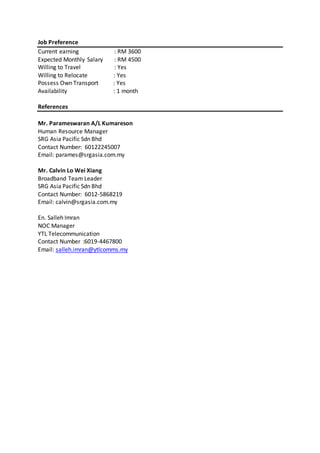 Job Preference
Current earning : RM 3600
Expected Monthly Salary : RM 4500
Willing to Travel : Yes
Willing to Relocate : Yes
Possess Own Transport : Yes
Availability : 1 month
References
Mr. Parameswaran A/L Kumareson
Human Resource Manager
SRG Asia Pacific Sdn Bhd
Contact Number: 60122245007
Email: parames@srgasia.com.my
Mr. Calvin Lo Wei Xiang
Broadband Team Leader
SRG Asia Pacific Sdn Bhd
Contact Number: 6012-5868219
Email: calvin@srgasia.com.my
En. Salleh Imran
NOC Manager
YTL Telecommunication
Contact Number :6019-4467800
Email: salleh.imran@ytlcomms.my
 