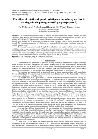 IOSR Journal of Mechanical and Civil Engineering (IOSR-JMCE)
e-ISSN: 2278-1684,p-ISSN: 2320-334X, Volume 9, Issue 2 (Sep. - Oct. 2013), PP 43-52
www.iosrjournals.org
www.iosrjournals.org 43 | Page
The effect of rotational speed variation on the velocity vectors in
the single blade passage centrifugal pump (part 2)
Dr. Mohammed Ali Mahmood Hussein, Dr. Wajeeh Kamal Hasan
Al-Rafidain University Collage,
Al-Rafidain University Collage
Abstract: The current investigation is aimed to simulate the three-dimensional complex internal flow in a
centrifugal pump impeller with five twisted blades by using a specialized computational fluid dynamics (CFD)
software ANSYS /FLUENT 14code with a standard k-ε two-equation turbulence model.
A single blade passage will be modeled to give more accurate results for velocity vectors on (blade, hub, and
shroud). The potential consequences of velocity vectors associated with operating a centrifugal compressor in
variable rotation speed.
A numerical three-dimensional, through flow calculations to predict velocity vectors through a
centrifugal pump were presented to examined the effect of rotational speed variation on the velocity vectors of
the centrifugal pump . The contours of the velocity vectors of the blade, hub, and shroud indicates low velocity
vectors in the suction side at high rotational speed (over operation limits )and the velocity vectors increases
gradually until reach maximum value at the leading edge (2.63×10 m/s) of the blade.
Keywords: CFD, Centrifugal pump, 3D numerical simulation
I. Introduction:-
Computational fluid dynamics (CFD) analysis is being increasingly applied in the design of centrifugal
pumps. With the aid of the CFD approach, the complex internal flows in water pump impellers, which are not
fully understood yet, can be well predicted, to speed up the pump design procedure. Thus, CFD is an very
important tool for pump designers. The use of CFD tools in turbo machinery industry is quite common today.
Many tasks can numerically be solved much faster and cheaper than by means of experiments.
The complex flow pattern inside a centrifugal pump is strong three-dimensional with recirculation
flows at inlet and exit, flow separation, cavitation's, and so on. The curvature of the blades and the rotational
system have great influence on the flow field.
Dr. Jalal M. Jalil ,et al. [1] developed a solution method to obtain three-dimensional velocity and
pressure distribution within a centrifugal pump impeller. The method is based on solving fully elliptic partial
differential equations for the conservation of mass and momentum by finite difference method to convert them
into algebraic equations. The effect of turbulence introduced using a certain algebraic model based on modified
Prandtl’s mixing length theorem, Liu et al. [2], Zhou, W. et al, [3] have used a CFD code to study three-
dimensional turbulent flow through water-pump impellers during design and off-design conditions. Three
different types of centrifugal pumps were considered in this simulation. One pump had four straight blades and
the other two had six twisted blades. It was found that pumps having six twisted blades were better than those
for pumps with straight blades, which suggests that the efficiency of pumps with twisted blades will also be
higher than that of pumps with straight blades Akhras et al. [4], and Pedersen et al. [5] have made the
measurement on centrifugal pumps and reported that impeller flow separation was observed on blade surface at
off-design flow rate as compared to smooth flow within the impeller passage at design point. The numerical
simulation made by Heilmann and Siekmann [6] and Majidi and Siekmann [7] showed the strong secondary
flow in volute and circular casings of centrifugal pumps. Ziegler et al. [8], Shi and Tsukamoto [9], Shum et al.
[10], and Akhras et al. [11] studied impeller diffuser interaction on the pump performance and showed that a
strong pressure fluctuation is due to the unsteadiness of the flow shedding from impeller exit.
Hong and Kang [12] and Hagelstein et al. [13] investigated the flow field at the impeller exit and volute
separately to study the pressure distribution due to impeller-volute interaction. Traditional method to design the
centrifugal pump is mainly based on the steady-state theory, empirical correlation, combination of model
testing, and engineering experience [14]. However, to further improve the pump performance for design and off-
design operating conditions, it will become extremely difficult. Complex flow field such as the boundary layer
separation, vortex dynamics, interactions between the impeller and diffuser are difficult to control due to the
rotating and stationary components.
Zhang et al. [15, 16] found that jet-wake structure occurs near the outlet of the impeller and it is
independent of flow rate and locations. Byskov et al. [17] investigated a six-bladed impeller with shroud by
using the large eddy simulation (LES) at design and off-design conditions. At design load, the flow field inside
 