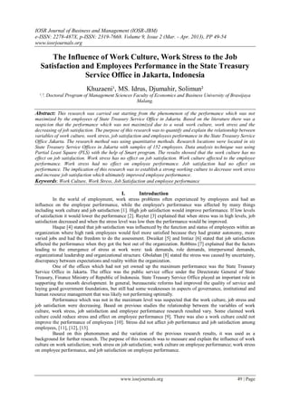 IOSR Journal of Business and Management (IOSR-JBM)
e-ISSN: 2278-487X, p-ISSN: 2319-7668. Volume 9, Issue 2 (Mar. - Apr. 2013), PP 49-54
www.iosrjournals.org
www.iosrjournals.org 49 | Page
The Influence of Work Culture, Work Stress to the Job
Satisfaction and Employees Performance in the State Treasury
Service Office in Jakarta, Indonesia
Khuzaeni¹, MS. Idrus, Djumahir, Solimun²
¹.². Doctoral Program of Management Sciences Faculty of Economics and Business University of Brawijaya
Malang.
Abstract: This research was carried out starting from the phenomenon of the performance which was not
maximized by the employees of State Treasury Service Office in Jakarta. Based on the literature there was a
suspicion that the performance which was not maximized due to a weak work culture, work stress and the
decreasing of job satisfaction. The purpose of this research was to quantify and explain the relationship between
variables of work culture, work stress, job satisfaction and employees performance in the State Treasury Service
Office Jakarta. The research method was using quantitative methods. Research locations were located in six
State Treasury Service Offices in Jakarta with samples of 152 employees. Data analysis technique was using
Partial Least Square (PLS) with the help of Smart program. The results showed that the work culture has no
effect on job satisfaction. Work stress has no effect on job satisfaction. Work culture affected to the employee
performance. Work stress had no effect on employee performance. Job satisfaction had no effect on
performance. The implication of this research was to establish a strong working culture to decrease work stress
and increase job satisfaction which ultimately improved employee performance.
Keywords: Work Culture, Work Stress, Job Satisfaction and employee performance
I. Introduction
In the world of employment, work stress problems often experienced by employees and had an
influence on the employee performance, while the employee's performance was affected by many things
including work culture and job satisfaction [1]. High job satisfaction would improve performance. If low levels
of satisfaction it would lower the performance [2]. Ruyter [3] explained that when stress was in high levels, job
satisfaction decreased and when the stress level was low then the performance would be improved.
Haque [4] stated that job satisfaction was influenced by the function and status of employees within an
organization where high rank employees would feel more satisfied because they had greater autonomy, more
varied jobs and had the freedom to do the assessment. Dwaikat [5] and Imtiaz [6] stated that job satisfaction
affected the performance when they got the best out of the organization. Robbins [7] explained that the factors
leading to the emergence of stress at work were: task demands, role demands, interpersonal demands,
organizational leadership and organizational structure. Gbolahan [8] stated the stress was caused by uncertainty,
discrepancy between expectations and reality within the organization.
One of the offices which had not yet owned up the maximum performance was the State Treasury
Service Office in Jakarta. The office was the public service office under the Directorate General of State
Treasury, Finance Ministry of Republic of Indonesia. State Treasury Service Office played an important role in
supporting the smooth development. In general, bureaucratic reforms had improved the quality of service and
laying good government foundations, but still had some weaknesses in aspects of governance, institutional and
human resource management that was likely not performing optimally.
Performance which was not in the maximum level was suspected that the work culture, job stress and
job satisfaction were decreasing. Based on previous studies the relationship between the variables of work
culture, work stress, job satisfaction and employee performance research resulted vary. Some claimed work
culture could reduce stress and effect on employee performance [9]. There was also a work culture could not
improve the performance of employees [10]. Stress did not affect job performance and job satisfaction among
employees, [11], [12], [13].
Based on this phenomenon and the variation of the previous research results, it was used as a
background for further research. The purpose of this research was to measure and explain the influence of work
culture on work satisfaction; work stress on job satisfaction; work culture on employee performance; work stress
on employee performance, and job satisfaction on employee performance.
 