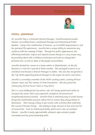 PERSONALPROFILE
1
PROFILE – JENNIFERMAY
Ms Jennifer May is a foremost Branch Manager, Transformational Leader,
Mentor, Accredited Coach, Investment Manager and Motivational/Public
speaker. Using a fine combination of humour, an incredible stage presence, and
her personal life experiences. Jennifer has a unique ability to mesmerize any
audience with her message of hope. Through her public appearances, she
effectively motivates, inspire and impacts human beings in a very unique way,
by providing them with confidence techniques and tools to change their
personal lives, as well as those of the people around them.
Jennifer started her career as a temp cashier in Bloemfontein, at the OK
Bazaars in 1986 for a period of three months. She managed to strive as an
individual and became a Branch Manager in 2006. She was also recognised as
the Top NGIB supporting Branch Manager in the region for 2011 and 2012.
Jennifer is currently a member of the MCMI Leading Ladies, Leading African
Woman Team and The Women of Pearl Foundation. She also joined the
Community Service Forum Team in May 2013.
She is a very bubbly person by nature, who will always greets and smiles at
everyone she meets. She’s very organized, analytical, structured and
exceptionally business minded. Jennifer finds it extremely easy to make human
beings feel comfortable and puts others first to ensure they always believe in
themselves. She’s always willing to get involve with activities that celebrates
the success of human beings. She displays a huge amount of love and care for
all around her. Such an Admiring humility spirit and is also an excellent
listener. Jennifer is easily approachable, pleasant, open minded, people
orientated and has great leadership skills,
 