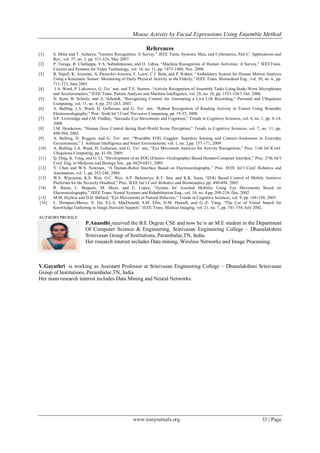 Mouse Activity by Facial Expressions Using Ensemble Method

                                                            References
[1]     S. Mitra and T. Acharya, ―Gesture Recognition: A Survey,‖ IEEE Trans. Systems, Man, and Cybernetics, Part C: Applications and
        Rev., vol. 37, no. 3, pp. 311-324, May 2007.
[2]     P. Turaga, R. Chellappa, V.S. Subrahmanian, and O. Udrea, ―Machine Recognition of Human Activities: A Survey,‖ IEEETrans.
        Circuits and Systems for Video Technology, vol. 18, no. 11, pp. 1473-1488, Nov. 2008.
[3]     B. Najafi, K. Aminian, A. Paraschiv-Ionescu, F. Loew, C.J. Bula, and P. Robert, ―Ambulatory System for Human Motion Analysis
        Using a Kinematic Sensor: Monitoring of Daily Physical Activity in the Elderly,‖ IEEE Trans. Biomedical Eng., vol. 50, no. 6, pp.
        711-723, June 2003.
[4]      J.A. Ward, P. Lukowicz, G. Tro¨ ster, and T.E. Starner, ―Activity Recognition of Assembly Tasks Using Body-Worn Microphones
        and Accelerometers,‖ IEEE Trans. Pattern Analysis and Machine Intelligence, vol. 28, no. 10, pp. 1553-1567, Oct. 2006.
[5]     N. Kern, B. Schiele, and A. Schmidt, ―Recognizing Context for Annotating a Live Life Recording,‖ Personal and Ubiquitous
        Computing, vol. 11, no. 4, pp. 251-263, 2007.
[6]     A. Bulling, J.A. Ward, H. Gellersen, and G. Tro¨ ster, ―Robust Recognition of Reading Activity in Transit Using Wearable
        Electrooculography,‖ Proc. Sixth Int’l Conf. Pervasive Computing, pp. 19-37, 2008.
[7]     S.P. Liversedge and J.M. Findlay, ―Saccadic Eye Movements and Cognition,‖ Trends in Cognitive Sciences, vol. 4, no. 1, pp. 6 -14,
        2000.
[8]     J.M. Henderson, ―Human Gaze Control during Real-World Scene Perception,‖ Trends in Cognitive Sciences, vol. 7, no. 11, pp.
        498-504, 2003.
[9]     A. Bulling, D. Roggen, and G. Tro¨ ster, ―Wearable EOG Goggles: Seamless Sensing and Context-Awareness in Everyday
        Environments,‖ J. Ambient Intelligence and Smart Environments, vol. 1, no. 2,pp. 157-171, 2009.
[10]    A. Bulling, J.A. Ward, H. Gellersen, and G. Tro¨ ster, ―Eye Movement Analysis for Activity Recognition,‖ Proc. 11th Int’lConf.
        Ubiquitous Computing, pp. 41-50, 2009.
[11]    Q. Ding, K. Tong, and G. Li, ―Development of an EOG (Electro- Oculography) Based Human-Computer Interface,‖ Proc. 27th Int’l
        Conf. Eng. in Medicine and Biology Soc., pp. 6829-6831, 2005.
[12]    Y. Chen and W.S. Newman, ―A Human-Robot Interface Based on Electrooculography,‖ Proc. IEEE Int’l Conf. Robotics and
        Automation, vol. 1, pp. 243-248, 2004.
[13]    W.S. Wijesoma, K.S. Wee, O.C. Wee, A.P. Balasuriya, K.T. San, and K.K. Soon, ―EOG Based Control of Mobile Assistive
        Platforms for the Severely Disabled,‖ Proc. IEEE Int’l Conf. Robotics and Biomimetics, pp. 490-494, 2005.
[14]    R. Barea, L. Boquete, M. Mazo, and E. Lopez, ―System for Assisted Mobility Using Eye Movements Based on
        Electrooculography,‖ IEEE Trans. Neural Systems and Rehabilitation Eng., vol. 10, no. 4,pp. 209-218, Dec. 2002.
[15]    M.M. Hayhoe and D.H. Ballard, ―Eye Movements in Natural Behavior,‖ Trends in Cognitive Sciences, vol. 9, pp. 188-194, 2005.
 [16]   L. Dempere-Marco, X. Hu, S.L.S. MacDonald, S.M. Ellis, D.M. Hansell, and G.-Z. Yang, ―The Use of Visual Search for
        Knowledge Gathering in Image Decision Support,‖ IEEE Trans. Medical Imaging, vol. 21, no. 7, pp. 741-754, July 2002.

AUTHORS PROFILE
                          P.Anandhi received the B.E Degree CSE and now he is an M.E student in the Department
                          Of Computer Science & Engineering, Srinivasan Engineering College – Dhanalakshmi
                          Srinivasan Group of Institutions, Perambalur,TN, India.
                          Her research interest includes Data mining, Wireless Networks and Image Proceesing.



V.Gayathri is working as Assistant Professor at Srinivasan Engineering College – Dhanalakshmi Srinivasan
Group of Institutions, Perambalur,TN, India.
Her main research interest includes Data Mining and Neural Networks.




                                                     www.iosrjournals.org                                                    33 | Page
 