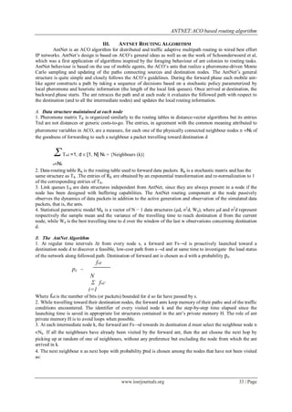 ANTNET:ACO based routing algorithm

                                     III.   ANTNET ROUTING ALGORITHM
         AntNet is an ACO algorithm for distributed and traffic adaptive multipath routing in wired best effort
IP networks. AntNet’s design is based on ACO’s general ideas as well as on the work of Schoonderwoerd et al,
which was a first application of algorithms inspired by the foraging behaviour of ant colonies to routing tasks.
AntNet behaviour is based on the use of mobile agents, the ACO’s ants that realize a pheromone-driven Monte
Carlo sampling and updating of the paths connecting sources and destination nodes. The AntNet’s general
structure is quite simple and closely follows the ACO’s guidelines. During the forward phase each mobile ant-
like agent constructs a path by taking a sequence of decisions based on a stochastic policy parameterized by
local pheromone and heuristic information (the length of the local link queues). Once arrived at destination, the
backward phase starts. The ant retraces the path and at each node it evaluates the followed path with respect to
the destination (and to all the intermediate nodes) and updates the local routing information.

A. Data structure maintained at each node
1. Pheromone matrix TK is organized similarly to the routing tables in distance-vector algorithms but its entries
Tnd are not distances or generic costs-to-go. The entries, in agreement with the common meaning attributed to
pheromone variables in ACO, are a measure, for each one of the physically connected neighbour nodes n ∈Nk of
the goodness of forwarding to such a neighbour a packet travelling toward destination d


         Σ Tnd =1, d ∈ [1, N] Nk = {Neighbours (k)}
          n∈Nk
2. Data-routing table RK is the routing table used to forward data packets. RK is a stochastic matrix and has the
same structure as TK .The entries of RK are obtained by an exponential transformation and re-normalization to 1
of the corresponding entries of TK.
3. Link queues LK are data structures independent from AntNet, since they are always present in a node if the
node has been designed with buffering capabilities. The AntNet routing component at the node passively
observes the dynamics of data packets in addition to the active generation and observation of the simulated data
packets, that is, the ants.
4. Statistical parametric model MK is a vector of N − 1 data structures (μd, σ2d, Wd), where μd and σ2d represent
respectively the sample mean and the variance of the travelling time to reach destination d from the current
node, while Wd is the best travelling time to d over the window of the last w observations concerning destination
d.

B. The AntNet Algorithm
1. At regular time intervals Δt from every node s, a forward ant Fs→d is proactively launched toward a
destination node d to discover a feasible, low-cost path from s→d and at same time to investigate the load status
of the network along followed path. Destination of forward ant is chosen as d with a probability pd.
                               fsd
                  pd   =
                            N
                            Σ fsd’
                           i=1
Where fsd is the number of bits (or packets) bounded for d so far have passed by s.
2. While travelling toward their destination nodes, the forward ants keep memory of their paths and of the traffic
conditions encountered. The identifier of every visited node k and the step-by-step time elapsed since the
launching time is saved in appropriate list structures contained in the ant’s private memory H. The role of ant
private memory H is to avoid loops when possible.
3. At each intermediate node k, the forward ant Fs→d towards its destination d must select the neighbour node n
∈Nk. If all the neighbours have already been visited by the forward ant, then the ant choose the next hop by
picking up at random of one of neighbours, without any preference but excluding the node from which the ant
arrived in k.
4. The next neighbour n as next hope with probability pnd is chosen among the nodes that have not been visited
as:




                                            www.iosrjournals.org                                        33 | Page
 