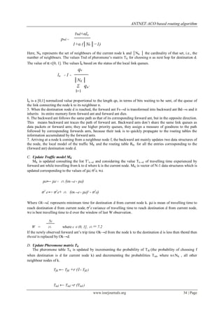 ANTNET:ACO based routing algorithm

                                      Tnd+αln
                          pnd =
                                      1+α (│Nk │−1)
Here, NK represents the set of neighbours of the current node k and │NK │ the cardinality of that set, i.e., the
number of neighbours. The values Tnd of pheromone’s matrix TK for choosing n as next hop for destination d.
The value of α ∈[0, 1]. The values ln based on the status of the local link queues.
                                        qn
                     ln    =1     -
                                      │NK │
                                       Σ qn’
                                       l=1

ln is a [0,1] normalized value proportional to the length qn, in terms of bits waiting to be sent, of the queue of
the link connecting the node k to its neighbour n.
5. When the destination node d is reached, the forward ant Fs→d is transformed into backward ant Bd→s and it
inherits its entire memory form forward ant and forward ant dies.
6. The backward ant follows the same path as that of its corresponding forward ant, but in the opposite direction.
This means backward ant traces the path of forward ant. Backward ants don’t share the same link queues as
data packets or forward ants; they use higher priority queues, they assign a measure of goodness to the path
followed by corresponding forwards ants, because their task is to quickly propagate to the routing tables the
information accumulated by the forward ants.
7. Arriving at a node k coming from a neighbour node f, the backward ant mainly updates two data structures of
the node, the local model of the traffic MK and the routing table RK, for all the entries corresponding to the
(forward ant) destination node d.

C. Update Traffic model MK
   MK is updated consulting the list T’k→d and considering the value Tk→d of travelling time experienced by
forward ant while travelling from k to d where k is the current node. MK is vector of N-1 data structures which is
updated corresponding to the values of μd, σ2d, Wd.

          μd← μd +        n (ok→d - μd)
          σ2 d ← σ2d+ n (ok→d - μd)2 - σ2d)

Where Ok→d, represents minimum time for destination d from current node k. μd is mean of travelling time to
reach destination d from current node, σ2d variance of travelling time to reach destination d from current node,
Wd is best travelling time to d over the window of last W observation.

              5c
    W =        n        where c ∈ (0, 1], n= 7.2
If the newly observed forward ant’s trip time Ok→d from the node k to the destination d is less then tbestd then
tbestd is replaced by Ok→d.

D. Update Pheromone matrix TK
   The pheromone table TK is updated by incrementing the probability of T fd (the probability of choosing f
when destination is d for current node k) and decrementing the probabilities Tnd, where n∈NK , all other
neighbour nodes of k.

                   Tfd ← Tfd +r (1- Tfd )



                   Tnd ← Tnd -r (Tnd )

                                                www.iosrjournals.org                                    34 | Page
 