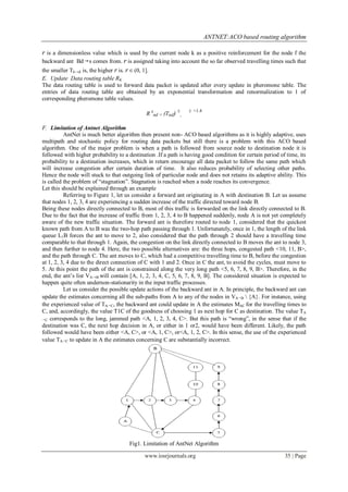 ANTNET:ACO based routing algorithm

r is a dimensionless value which is used by the current node k as a positive reinforcement for the node f the
backward ant Bd→s comes from. r is assigned taking into account the so far observed travelling times such that
the smaller Tk→d is, the higher r is. r ∈ (0, 1].
E. Update Data routing table RK
The data routing table is used to forward data packet is updated after every update in pheromone table. The
entries of data routing table are obtained by an exponential transformation and renormalization to 1 of
corresponding pheromone table values.

                                                              E       E =1.4
                                              R knd = (Tnd)       ,

F. Limitation of Antnet Algorithm
          AntNet is much better algorithm then present non- ACO based algorithms as it is highly adaptive, uses
multipath and stochastic policy for routing data packets but still there is a problem with this ACO based
algorithm. One of the major problem is when a path is followed from source node to destination node it is
followed with higher probability to a destination .If a path is having good condition for certain period of time, its
probability to a destination increases, which in return encourage all data packet to follow the same path which
will increase congestion after certain duration of time. It also reduces probability of selecting other paths.
Hence the node will stuck to that outgoing link of particular node and does not retains its adaptive ability. This
is called the problem of “stagnation”. Stagnation is reached when a node reaches its convergence.
Let this should be explained through an example
          Referring to Figure 1, let us consider a forward ant originating in A with destination B. Let us assume
that nodes 1, 2, 3, 4 are experiencing a sudden increase of the traffic directed toward node B.
Being these nodes directly connected to B, most of this traffic is forwarded on the link directly connected to B.
Due to the fact that the increase of traffic from 1, 2, 3, 4 to B happened suddenly, node A is not yet completely
aware of the new traffic situation. The forward ant is therefore routed to node 1, considered that the quickest
known path from A to B was the two-hop path passing through 1. Unfortunately, once in 1, the length of the link
queue L1B forces the ant to move to 2, also considered that the path through 2 should have a travelling time
comparable to that through 1. Again, the congestion on the link directly connected to B moves the ant to node 3,
and then further to node 4. Here, the two possible alternatives are: the three hops, congested path <10, 11, B>,
and the path through C. The ant moves to C, which had a competitive travelling time to B, before the congestion
at 1, 2, 3, 4 due to the direct connection of C with 1 and 2. Once in C the ant, to avoid the cycles, must move to
5. At this point the path of the ant is constrained along the very long path <5, 6, 7, 8, 9, B>. Therefore, in the
end, the ant’s list VA→B will contain [A, 1, 2, 3, 4, C, 5, 6, 7, 8, 9, B]. The considered situation is expected to
happen quite often undernon-stationarity in the input traffic processes.
          Let us consider the possible update actions of the backward ant in A. In principle, the backward ant can
update the estimates concerning all the sub-paths from A to any of the nodes in VA→B  {A}. For instance, using
the experienced value of TA→C, the backward ant could update in A the estimates MAC for the travelling times to
C, and, accordingly, the value T1C of the goodness of choosing 1 as next hop for C as destination. The value TA
→C corresponds to the long, jammed path <A, 1, 2, 3, 4, C>. But this path is “wrong”, in the sense that if the

destination was C, the next hop decision in A, or either in 1 or2, would have been different. Likely, the path
followed would have been either <A, C>, or <A, 1, C>, or<A, 1, 2, C>. In this sense, the use of the experienced
value TA→C to update in A the estimates concerning C are substantially incorrect.




                                      Fig1. Limitation of AntNet Algorithm

                                             www.iosrjournals.org                                          35 | Page
 