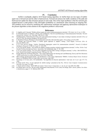 ANTNET:ACO based routing algorithm

                                                      IV.       Conclusion
         AntNet is multipath, adaptive ACO based routing algorithm. In AntNet there are two types of mobile
agent one is forward ant and the other is backward ant. Forward ant retraces the traffic condition of the path and
backward ant update the data structures present at each node. One of the major problems is that the network gets
trapped because a node prefers a link with higher probability to a destination when choosing an outgoing link.
This problem can be solved by modifying this optimization technique and applying optimization techniques to
the present algorithm so that solution to the stagnation problem is discovered.

                                                            References
[1]    S. Appleby and S. Steward, “Mobile software agents for control intelecommunication networks,” BT echnol. vol. 12, no. 2, 1994.
[2]    R. Schoonderwoerd, O. Holland, J. Bruten, and L.Rothkrantz,“Ants for Load Balancing in Telecommunication Networks,” Hewlett
       Packard Lab., Bristol, U.K., Tech. Rep. HPL-96-35, 1996.
[3]    D.Subbramanian, P.Druschel,and J.Chen,’Ants and reinforcement learning: A case study in routing in dynamic networks”,Proce of
       IJCAI-97,Palo Alto,Morgan Kauffman,1997,pp 832-838
[4]    E. Bonabeau,D.Suyers,”Routing in telecommunication networks with smart like agents ”,Proceedings of LATA,1998
[5]    M. Dorigo and G.D.Caro,”Antnet: A mobile agents approach to adaptive routing ”,Tech Report, University Libre de
       Bruxelles,IRIDIA,1997.
[6]    G. D. Caro and M. Dorigo, “AntNet: Distributed stigmergetic control for communications networks,” Journal of Artificial
       Intelligence Research, 9,1998 vol. 9, pp. 317–365,1998.
[7]    G. D. Caro and M. Dorigo, “Ant colonies for adaptive routing in packets witched communications networks,” in Proc. 5th Int. Conf.
       Parallel Problem Solving from Nature, Amsterdam, The Netherlands, Sept. 27–30, 1998.
[8]    G. D. Caro and M. Dorigo, “Two ant colony algorithms for best-effort routing in datagram networks,” in Proc. 10th IASTED Int.
       Conf. Parallel Distributed Computing Systems, 1998, pp. 541–546.
[9]    Kwang Mong Sim and Weng Hong Sun, “Ant Colony Optimization for Routing and Load-Balancing: Survey and New Directions
       “,IEEE transactions on systems and humans,Vol.33,No.5 Sept 2003.
[10]   Marco Dorigo and Krzysztof Socha,” An Introduction to Ant Colony Optimization ”IRIDIA- Technical Report Series Technical
       Report No.TR/IRIDIA/2006-010 April 2006, Last revision: April 2007.
[11]   M. Dorigo, G. D. Caro, and L. M. Gambardella, “Ant algorithms for discrete optimization,” Artif. Life, vol. 5, no. 2, pp. 137–172,
       1999.
[12]   B. Baran and R. Sosa, “A new approach for AntNet routing,” presented at the Proc. 9th Int. Conf. Computer Communications
       Networks, Las Vegas, NV,2000.
[13]   T. Stuzle and H. H. Hoos, “MAX-MIN ant system,” Future Gener. Comput.Syst. J., vol. 16, no. 8, pp. 889–914, 2000.
[14]   M. Dorigo and G. Di Caro. The ant colony optimization meta-heuristic. In D. Corne, M. Dorigo, and F. Glover, editors, New Ideas
       in Optimization, pages 11–32. McGraw-Hill, 1999.




                                                    www.iosrjournals.org                                                     36 | Page
 