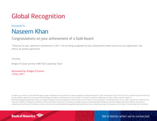 Presented To:
Naseem Khan
Congratulations on your achievement of a Gold Award
"Thank you for your significant contributions in 2011. You are being recognized for your achievements within and across our organization. Your
efforts are greatly appreciated.
Sincerely,
Bridget O’Connor and the CSBB T&O Leadership Team"
Nominated by: Bridget O'Connor
13 Dec 2011
To redeem your award, visit the Global Recognition page on Flagscape and select Receive to begin shopping for catalog merchandise or a gift card/voucher of your choice. You also can redeem your award from any
internet-enabled computer by accessing the Global Recognition program at bankofamerica.com/associates. If you have any problems redeeming your award, contact customer support at
bankofamericaglobalrecognition@octanner.com. Global Recognition awards and Appreciation Points balances do not expire for active employees, including those who are on a paid or unpaid leave of absence or on
Long-term Disability. If employment with Bank of America terminates voluntarily or involuntarily, including retirement, outstanding Global Recognition awards and Appreciation Points balances will expire 30
calendar days from the date of termination. Former associates must contactbankofamericaglobalrecognition@octanner.com to redeem your award. No exceptions will be made 30 calendar days after termination.
We’re better when we’re connected
Global Recognition
 