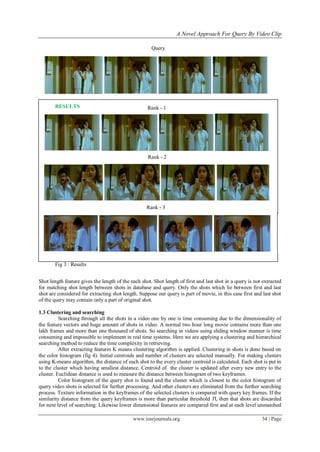 A Novel Approach For Query By Video Clip

                                                      Query




       RESULTS                                      Rank - 1




                                                    Rank - 2




                                                    Rank - 3




       Fig 3 : Results


Shot length feature gives the length of the each shot. Shot length of first and last shot in a query is not extracted
for matching shot length between shots in database and query. Only the shots which lie between first and last
shot are considered for extracting shot length. Suppose our query is part of movie, in this case first and last shot
of the query may contain only a part of original shot.

1.3 Clustering and searching
          Searching through all the shots in a video one by one is time consuming due to the dimensionality of
the feature vectors and huge amount of shots in video. A normal two hour long movie contains more than one
lakh frames and more than one thousand of shots. So searching in videos using sliding window manner is time
consuming and impossible to implement in real time systems. Here we are applying a clustering and hierarchical
searching method to reduce the time complexity in retrieving.
          After extracting features K means clustering algorithm is applied. Clustering in shots is done based on
the color histogram (fig 4). Initial centroids and number of clusters are selected manually. For making clusters
using K-means algorithm, the distance of each shot to the every cluster centroid is calculated. Each shot is put in
to the cluster which having smallest distance. Centroid of the cluster is updated after every new entry to the
cluster. Euclidean distance is used to measure the distance between histogram of two keyframes.
          Color histogram of the query shot is found and the cluster which is closest to the color histogram of
query video shots is selected for further processing. And other clusters are eliminated from the further searching
process. Texture information in the keyframes of the selected clusters is compared with query key frames. If the
similarity distance from the query keyframes is more than particular threshold Tl, then that shots are discarded
for next level of searching. Likewise lower dimensional features are compared first and at each level unmatched

                                             www.iosrjournals.org                                          34 | Page
 