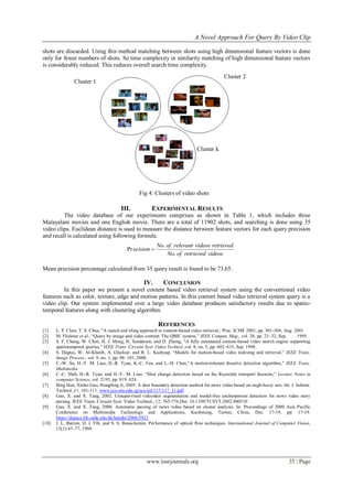 A Novel Approach For Query By Video Clip

shots are discarded. Using this method matching between shots using high dimensional feature vectors is done
only for fewer numbers of shots. So time complexity in similarity matching of high dimensional feature vectors
is considerably reduced. This reduces overall search time complexity.
                                                                                            Cluster 2
                Cluster 1




                                                                              Cluster k




                                                 Fig 4: Clusters of video shots

                                       III.            EXPERIMENTAL RESULTS
         The video database of our experiments comprises as shown in Table 1, which includes three
Malayalam movies and one English movie. There are a total of 11902 shots, and searching is done using 35
video clips. Euclidean distance is used to measure the distance between feature vectors for each query precision
and recall is calculated using following formula.
                                                         No. of relevant videos retrieved
                                          Pr ecision 
                                                             No. of retrieved videos

Mean precision percentage calculated from 35 query result is found to be 73.65.

                                                   IV.       CONCLUSION
         In this paper we present a novel content based video retrieval system using the conventional video
features such as color, texture, edge and motion patterns. In this content based video retrieval system query is a
video clip. Our system implemented over a large video database produces satisfactory results due to spatio-
temporal features along with clustering algorithm.

                                                          REFERENCES
[1]    L. P. Chen, T. S. Chua, "A match and tiling approach to content-based video retrieval,: Proc. ICME 2001, pp. 301-304, Aug. 2001
[2]    M. Flickner et al., “Query by image and video content: The QBIC system,” IEEE Comput. Mag., vol. 28, pp. 23–32, Sep.        1995.
[3]    S. F. Chang, W. Chen, H. J. Meng, H. Sundaram, and D. Zhong, “A fully automated content-based video search engine supporting
       spatiotemporal queries,” IEEE Trans. Circuits Syst. Video Technol.,vol. 8, no. 5, pp. 602–615, Sep. 1998.
[4]    S. Dagtas, W. Al-Khatib, A. Ghafoor, and R. L. Kashyap, “Models for motion-based video indexing and retrieval,” IEEE Trans.
       Image Process., vol. 9, no. 1, pp. 88–101, 2000.
[5]    C.-W. Su, H.-Y. M. Liao, H.-R. Tyan, K.-C. Fan, and L.-H. Chen,“A motion-tolerant dissolve detection algorithm,” IEEE Trans.
       Multimedia
[6]    C.-C. Shih, H.-R. Tyan, and H.-Y. M. Liao, “Shot change detection based on the Reynolds transport theorem,” Lecture Notes in
       computer Science, vol. 2195, pp. 819–824.
[7]    Bing Han, Xinbo Gao, Hongbing Ji, 2005. A shot boundary detection method for news video based on ough-fuzzy sets. Int. J. Inform.
       Technol.,11: 101-111. www.icis.ntu.edu.sg/scs-ijit/117/117_11.pdf
[8]    Gao, X. and X. Tang, 2002. Unsupervised videoshot segmentation and model-free anchorperson detection for news video story
       parsing. IEEE Trans. Circuits Syst. Video Technol., 12: 765-776.Doi: 10.1109/TCSVT.2002.800510
[9]    Gao, X. and X. Tang, 2000. Automatic parsing of news video based on cluster analysis. In: Proceedings of 2000 Asia Pacific
       Conference on Multimedia Technology and Applications, Kaohsiung, Taiwai, China, Dec. 17-19, pp: 17-19.
       https://dspace.lib.cuhk.edu.hk/handle/2006/5923
[10]   J. L. Barron, D. J. Fllt, and S. S. Beauchemin. Performance of optical flow techniques. International Journal of Computer Vision,
       12(1):43–77, 1994.




                                                    www.iosrjournals.org                                                     35 | Page
 