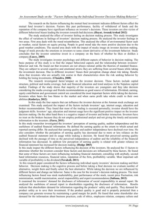 An Assessment Study on the ‘’Factors Influencing the Individual Investor Decision Making Behavior”
www.iosrjournals.org 39 | Page
The research on the factors influencing the mutual fund investment indicates different factors affect the
mutual fund investor‟s decision. Factors like past performance, facility of withdrawal of funds and the
reputation of the company have significant influence on investor‟s decisions. These investors are also victim of
different behavioral biases leading the investors towards bad decisions.(Hayat, Awan&Arshad 2012)
The study analyzed the effect of investor feeling on decision making process. This study investigates
the effect of variations in feelings of investors‟ decision making process. He analyzed the investor feelings in
two areas. First area deals with the mood misattribution. This analyzed the effect of environmental factor such
as weather, social factors on equity pricing. People in good mood take the more positive decision due to the
good weather conditions. The second area deals with the impact of stocks image on investor decision making.
Image of stock provoke the emotions in investors to some extent derivative of the investment behavior. Study
concludes that the investor sometime invest in a company on the basis of whether he likes or dislikes a
company.(Lucey, 2005)
The study investigates investor psychology and different aspects of behavior in decision making. The
basic purpose of this study is to find the impact behavioral aspects and the relationship between investors‟
behavior and risk. He found out that investors are not always rational unlike the theories of standard finance.
They are subject to several cognitive and emotional errors; they are suffering from several biases while taking
the investment decision. Due to different investors‟ biases their perception change about risk taking. Results
show that investors who are actually risk averse in their characteristics show the risk seeking behavior by
holding the losing investments. (Chandra, 2008)
The research investigated factor‟simpact on the investor decision. These factors include capital
structure, political and media coverage, luck and financial education and trend analyses in the Nepalese capital
market. Findings of the study shows that majority of the investors are youngsters and they take decision
considering the media coverage and friends recommendations as good source of information. Dividend, earning,
equity contribution and government control are considered the most important factors while taking the decision.
Investors when bears the loss blame to the market and when earns profit take whole credit to their own
abilities.(Kadariya, 2012)
In this study the four aspects that can influence the investor decision at the Amman stock exchange are
examined. This study analyzed the impact of the factors include investors‟ age, internet usage, education and
broker recommendation. They found that most of the trading is executed personally; investor should have the
judgment skills. Investors‟ age, education and internet usage have the significant positive impact on the investor
decision making. On the other hand there is a negative impact of investor and broker interaction. Investors have
no trust on the brokers because they do not employ professional analyst and not giving the timely and accurate
information to the investors. (Fares, 2011)
In this study researcher investigated the investors‟ perception of earning quality, auditor independence and the
usefulness of audited financial information. He defined the earning quality as the extent to which actual and
reported earning differ. He analyzed that earning quality and auditor independence have declined over time. He
also considers whether the perception of earning quality has decreased due to more or less reliance on the
audited financial statement and its usage while making a decision. He found that perceived earning quality
declined with the passage of time as the perceived independence of auditor and the reliability of the financial
information has decreased. In addition low perception of earning quality is related with greater reliance on
financial statement has increased for decision making. (Hodge 2003)
In this study inspect the different factors influencing the decision of the investors. He analyzed the 13 factors to
determine whether the investors consider these factors and decisions are influenced by these factors. He found
that some of these factors are more influencing including financial statement, consulting with anybody, second
hand information resources, financial ratios, reputation of the firm, profitability variable. Most important sub
variable of profitability is the dividend.(Tavakoli, 2011)
In this research paper considered the factors influencing individual equity investors‟ decision making and their
behavior. Decision making is the cognitive process and before taking a final decision we evaluate number of
alternative, weight them and finally select the best alternative. While taking the decision we are influenced by
different factors and change our behavior. Same is the case for the investor‟s decision making process. The most
influencing factors found was stock marketability, past performance of the stock, recent price fluctuation, risk
minimization, wealth maximization, social responsibility and expert recommendation.(Sultana, 2012)
It examined the investors‟ demand for disclosure of information of social responsibility in annual report. He
analyzed the usefulness of annual report to shareholders regarding the disclosure of information. Results
indicate that shareholders demand for information regarding the products‟ safety and quality. They demand for
product safety as to save their investment. If the product quality is good and is properly protected then a
company can generate revenue by maintaining a good margin for profit. He found that some shareholder also
demand for the information about business practices, code of ethics, employees relation, company culture and
 