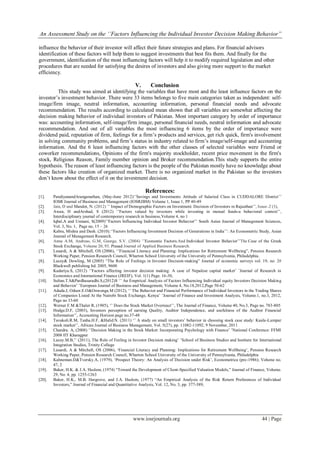 An Assessment Study on the ‘’Factors Influencing the Individual Investor Decision Making Behavior”
www.iosrjournals.org 44 | Page
influence the behavior of their investor will affect their future strategies and plans. For financial advisors
identification of these factors will help them to suggest investments that best fits them. And finally for the
government, identification of the most influencing factors will help it to modify required legislation and other
procedures that are needed for satisfying the desires of investors and also giving more support to the market
efficiency.
V. Conclusion
This study was aimed at identifying the variables that have most and the least influence factors on the
investor‟s investment behavior. There were 33 items belongs to five main categories taken as independent: self-
image/firm image, neutral information, accounting information, personal financial needs and advocate
recommendation. The results according to calculated mean shown that all variables are somewhat affecting the
decision making behavior of individual investors of Pakistan. Most important category by order of importance
was: accounting information, self-image/firm image, personal financial needs, neutral information and advocate
recommendation. And out of all variables the most influencing 6 items by the order of importance were
dividend paid, reputation of firm, feelings for a firm‟s products and services, get rich quick, firm's involvement
in solving community problems, and firm‟s status in industry related to firm‟s image/self-image and accounting
information. And the 6 least influencing factors with the other classes of selected variables were Friend or
coworker recommendations, Opinions of the firm's majority stockholder, recent price movement in the firm's
stock, Religious Reason, Family member opinion and Broker recommendation.This study supports the entire
hypothesis. The reason of least influencing factors is the people of the Pakistan mostly have no knowledge about
these factors like creation of organized market. There is no organized market in the Pakistan so the investors
don‟t know about the effect of it on the investment decision.
References:
[1]. PandiyanandAranganathan, (May-June 2012)„‟Savings and Investments Attitude of Salaried Class in CUDDALORE District‟‟
IOSR Journal of Business and Management (IOSRJBM) Volume 1, Issue 1, PP 40-49
[2]. Jain, D and Mandot, N. (2012) ‟‟ Impact of Demographic Factors on Investment. Decision of Investors in Rajasthan‟‟, Issue–2 (3),
[3]. Awan, H andArshad, S (2012) „‟Factors valued by investors while investing in mutual funds-a behavioral context‟‟,
Interdisciplinary journal of contemporary research in business,Volume 4, no 1
[4]. Iqbal,A and Usmani, S(2009)‟‟Factors Influencing Individual Investor Behavior‟‟ South Asian Journal of Management Sciences,
Vol. 3, No. 1, Page no, 15 – 26
[5]. Kabra, Mishra and Dash. (2010).„‟Factors Influencing Investment Decision of Generations in India‟‟: An Econometric Study, Asian
Journal of Management Research.
[6]. Anna A.M, Andreas, G.M, George, S.V. (2004) ‟‟Economic Factors.And Individual Investor Behavior‟‟The Case of the Greek
Stock Exchange, Volume 20, 93. Prasad Journal of Applied Business Research.
[7]. Lusardi, A & Mitchell, OS (2006), „‟Financial Literacy and Planning: Implications for Retirement Wellbeing”, Pension Research
Working Paper, Pension Research Council, Wharton School University of the University of Pennsylvania, Philadelphia.
[8]. Lucey& Dowling, M (2005) “The Role of Feelings in Investor Decision-making” Journal of economic surveys vol. 19, no. 2#
Blackwell publishing ltd. 2005, 9600
[9]. Kadariya.S, (2012) „‟Factors affecting investor decision making: A case of Nepalese capital market‟ ‟Journal of Research in
Economics and International Finance (JREIF), Vol. 1(1) Page. 16-30,
[10]. Sultan.T.S&Pardhasaradhi.S,(2012)S „‟ An Empirical Analysis of Factors Influencing Individual equity Investors Decision Making
and Behavior‟ ‟European Journal of Business and Management, Volume 4, No.18,2012,Page 50-62
[11]. Aduda.J, Oduor.E.O&Onwonga.M (2012), „‟ The Behavior and Financial Performance of Individual Investors in the Trading Shares
of Companies Listed At the Nairobi Stock Exchange, Kenya‟ ‟Journal of Finance and Investment Analysis, Volume.1, no.3, 2012,
Page no 33-60
[12]. Werner F.M &Thaler R, (1985), „‟ Does the Stock Market Overreact‟‟, The Journal of Finance, Volume 40, No.3, Page no. 783-805
[13]. Hodge.D.F, (2003), Investors perception of earning Quality, Auditor Independence, and usefulness of the Auditor Financial
Information‟‟, Accounting Horizon page no.37-48
[14]. Tavakoli.R.M, Tanha.H.F, &Halid.N. (2011) „‟ A study on small investors‟ behavior in choosing stock case study: Kuala-Lumpur
stock market‟‟, African Journal of Business Management, Vol. 5(27), pp. 11082-11092, 9 November, 2011
[15]. Chandra. A, (2008) „‟Decision Making in the Stock Market: Incorporating Psychology with Finance‟ ‟National Conference: FFMI
2008 IIT Kharagpur
[16]. Lucey.M.B,‟‟ (2011), The Role of Feeling in Investor Decision making‟ ‟School of Business Studies and Institute for International
Integration Studies, Trinity College
[17]. Lusardi, A & Mitchell, OS (2006), „Financial Literacy and Planning: Implications for Retirement Wellbeing‟, Pension Research
Working Paper, Pension Research Council, Wharton School University of the University of Pennsylvania, Philadelphia
[18]. Kahneman.D&Tversky.A, (1979), „Prospect Theory: An Analysis of Decision under Risk‟, Econometrica (pre-1986); Volume no.
47, 2
[19]. Baker, H.K. & J.A. Haslem, (1974) “Toward the Development of Client-Specified Valuation Models,” Journal of Finance, Volume.
29, No. 4, pp. 1255-1263
[20]. Baker, H.K., M.B. Hargrove, and J.A. Haslem, (1977) “An Empirical Analysis of the Risk Return Preferences of Individual
Investors,” Journal of Financial and Quantitative Analysis, Vol. 12, No. 3, pp. 377-389,
 