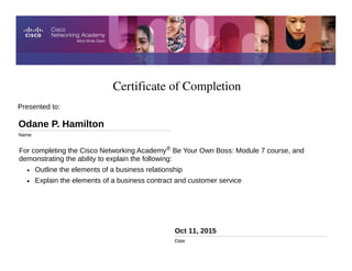 Certificate of Completion
Oct 11, 2015
Date
For completing the Cisco Networking Academy® Be Your Own Boss: Module 7 course, and
demonstrating the ability to explain the following:
• Outline the elements of a business relationship
• Explain the elements of a business contract and customer service
Presented to:
Odane P. Hamilton
Name
 
