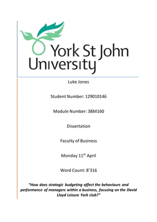 Luke Jones
Student Number: 129010146
Module Number: 3BM160
Dissertation
Faculty of Business
Monday 11th
April
Word Count: 8’316
“How does strategic budgeting affect the behaviours and
performance of managers within a business, focusing on the David
Lloyd Leisure York club?”
 