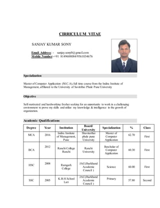 CIRRICULUM VITAE
SANJAY KUMAR SONY
Email Address: - sanjay.sony0@gmail.com
Mobile Number:-+91 8149688084/9561034676
Specialization
Master of Computer Application (M.C.A),full time course from the Indira Institute of
Management, affiliated to the University of Savitribai Phule Pune University
Objective
Self-motivated and hardworking fresher seeking for an opportunity to work in a challenging
environment to prove my skills and utilize my knowledge & intelligence in the growth of
organization.
Academic Qualifications
Degree Year Institution
Board/
University
Specialization % Class
MCA 2016
Indira Institute
of Management,
Pune
Shavitaribai
phule pune
University
Master of
Computer
Application
62.70
First
BCA
2012
Ranchi College
Ranchi
Ranchi
University
Batcholar of
Computer
Application
60.30 First
HSC
2008
Ramgarh
College
JAC(Jharkhand
Academic
Council )
Science 60.00 First
SSC 2005
K.B.H.School
Lari
JAC(Jharkhand
Academic
Council )
Primary
57.80 Second
 