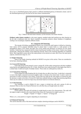 A Survey of Weight-Based Clustering Algorithms in MANET

five or six is a distributed gateway that's joined to a different distributed gateway of alternative cluster. each of
the distributed gateways give the trail for the inter-cluster communication.




                Fig 1 : Nodes in flat and cluster structure. (a) Flat structure. (b) Cluster structure

Ordinary nodes (cluster member): as the name suggests, standard nodes don't perform any other function on
the far side a traditional node role. they're members of associate exclusive cluster freelance of neighbours
residing in an exceedingly completely different cluster.

                                        II. Categories Of Clustering
         The concept of dividing a geographical region to be covered into small regions is defined as clustering.
Each cluster will be uniquely identified using its cluster head. A cluster head is a node present in the
geographical region of the cluster and takes care of the routing and allocation of resources for the cluster
members. Nodes that have registered with the cluster head become members of the cluster. Clusters may change
dynamically, reflecting the mobility of the underlying network. Some of the clustering algorithms are explained
below. Most algorithms assume that all the nodes present in the network are same, that is have the same power
capacity, transmission range etc. [11]

2.1 Simple Clustering
         Some of the simple clustering methods for MANETs are given in this section. These are considered to
be the basic clustering methods.

2.1.1 Lowest ID Clustering
          Each node present in the network is given a unique ID. All the nodes communicate with their neighbors
using beacons and piggybacking their ID. A node, which hears from nodes having ID value higher than itself, is
a cluster head. A node can be part of multiple clusters. These nodes are called gateway nodes [3].

2.1.2 Connectivity Clustering
         In this method all nodes broadcast the list of nodes they are able to hear from. A node that is connected
to most of the highly connected uncovered neighbor nodes is elected as the cluster head. A node is said to be
uncovered if it does not belong to any cluster. If more than one node has the same degree of connectivity then
the decision is made on the basis of Lowest ID. Both these methods belong to single hop clustering algorithms,
where any two nodes are at most two hops away and cluster heads are not directly linked [3].

2.1.3 Cell Clustering
         This technique is used in Mobile IP, here a region is divided into cells and a group of cells are
clustered. When we have lot of hand off between two cells then they are brought under one cluster.

2.1.4 Weighted Clustering
         In this method, each node will calculate its weight based on some of its characteristics. The node with
the highest weight is elected as the cluster head of that cluster [4]. Expression for weight is given as:
                            Weight = a*speed + b * degree + c *power + d *energy-left.

Where a, b, c, d are positive or negative depending on circumstances.

2.2 Enhanced Clustering
This section describes some of the latest and more complex clustering techniques used in MANETs.


                                             www.iosrjournals.org                                          35 | Page
 