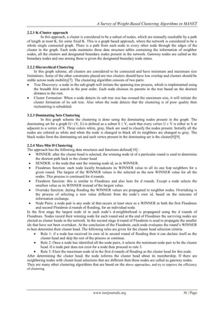 A Survey of Weight-Based Clustering Algorithms in MANET

2.2.1 K-Cluster approach
          In this approach, a cluster is considered to be a subset of nodes, which are mutually reachable by a path
of length at most K, for some fixed K. This is a graph based approach, where the network is considered to be a
whole single connected graph. There is a path from each node to every other node through the edges of the
cluster in the graph. Each node maintains three data structure tables containing the information of neighbor
nodes, all the clusters and designated boundary nodes present in the network. Gateway nodes are called as the
boundary nodes and one among these is given the designated boundary node status.

2.2.2 Hierarchical Clustering
     In this graph scheme, all clusters are considered to be connected and have minimum and maximum size
limitations. Some of the other constraints placed are two clusters should have low overlap and clusters should be
stable across node mobility[7]. The clustering algorithm consists of two parts:
 Tree Discovery: a node in the sub-graph will initiate the spanning tree process, which is implemented using
     the breadth first search in the post order. Each node chooses its parents in the tree based on the shortest
     distance to the root.
 Cluster Formation: When a node detects its sub tree size has crossed the maximum size, it will initiate the
     cluster formation of its sub tree. Also when the node detects that the clustering is of poor quality then
     reclustering is scheduled.

3.2.3 Dominating Sets Clustering
         In this graph scheme the clustering is done using the dominating nodes present in the graph. The
dominating set for a graph G= (V, E) is defined as a subset S ≤ V, such that every vertex U ԑ V is either in S or
adjacent to a vertex of S. Three colors white, gray, black are used to classify the nodes present. Initially all the
nodes are colored as white and when the node is changed to black all its neighbors are changed to gray. The
black nodes form the dominating set and each vertex present in the dominating set is the cluster[8][9].

2.2.4 Max-Min D Clustering
The approach has the following data structures and functions defined[10] :
  WINNER: after the cluster head is selected, the winning node id of a particular round is used to determine
      the shortest path back to the cluster head.
  SENDER: is the node that sent the winning node id, as in WINNER.
  Floodmax function: each node locally broadcasts its WINNER value to all its one hop neighbors for a
      given round. The largest of the WINNER values is the selected as the new WINNER value for all the
      nodes. This process is continued for d rounds.
  Floodmin function: this is similar to Floodmax and also lasts for d rounds. Except a node selects the
      smallest value as its WINNER instead of the largest value.
  Overtake function: during flooding the WINNER values are propagated to neighbor nodes. Overtaking is
      the process of selecting a new value different from the node‟s own id, based on the outcome of
      information exchange.
  Node Pairs: a node pair is any node id that occurs at least once as a WINNER in both the first Floodmax
      and second Floodmin d rounds of flooding, for an individual node.
In the first stage the largest node id in each node‟s d-neighborhood is propagated using the d rounds of
Floodmax. Nodes record their winning node for each round and at the end of Floodmax the surviving nodes are
elected as cluster heads in the network. In the second stage d round of Floodmin is used to propagate the smaller
ids that have not been overtaken. At the conclusion of the Floodmin, each node evaluates the round‟s WINNER
to best determine their cluster head. The following rules are given for the cluster head selection criteria.
      Rule 1: if a node has received its own id in second round of flooding then it can declare itself as the
          cluster head and skip the rest of the process or continue.
      Rule 2: Once a node has identified all the node pairs, it selects the minimum node pair to be the cluster
          head. If a node pair does not exist for a node then proceed to rule 3.
      Rule 3: Elect the maximum node id in the first d rounds of flooding as the cluster head for this node.
After determining the cluster head, the node informs the cluster head about its membership. If there are
neighboring nodes with cluster head selections that are different then these nodes are called as gateway nodes.
They are many other clustering algorithms that are based on the above approaches, and try to improve the efficiency
of clustering.




                                             www.iosrjournals.org                                         36 | Page
 