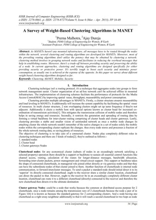IOSR Journal of Computer Engineering (IOSR-JCE)
e-ISSN: 2278-0661, p- ISSN: 2278-8727Volume 9, Issue 6 (Mar. - Apr. 2013), PP 34-40
www.iosrjournals.org

    A Survey of Weight-Based Clustering Algorithms in MANET
                                   1
                                     Prerna Malhotra, 2Ajay Dureja
                            1
                            Student, PDM College of Engineering for Women, B’Garh
                      2
                      Assistant Professor, PDM College of Engineering for Women, B’Garh

Abstract: As MANETs haven't any mounted infrastructure, all messages have to be routed through the nodes
within the network. several clustering and routing algorithms are developed for MANETs. Moreover, most of
the prevailing routing algorithms don't utilize the potency that may be obtained by clustering a network.
clustering method involves in grouping network nodes and facilitates in reducing the overhead messages that
help in establishing routes. Moreover, there's a trade-off between providing security and preserving the ability
of a node. In current approaches, clustering and routing algorithms are designed specifically for either
providing security or protective power. It's terribly tough to boost each security and minimize power
consumption, as usually one is achieved at the expense of the opposite. In this paper we survey about different
weight based clustering algorithms designed so far.
Keywords- Clustering, MANET, Mobility, Security

                                               I. Introduction
         Clustering technique isn't a routing protocol, it's a technique that aggregates nodes into groups to form
network management easier. Cluster organization of an ad hoc network can't be achieved offline in mounted
infrastructure. The implementation of clustering schemes facilitate the performance of protocols for the Media
Access Control(MAC) by improving spatial reuse, throughput, measurability and power consumption.
         Clustering provides multiple advantages in MANETs. Firstly, a cluster structure ensures measurability
and load leveling in MANETs. It additionally will increase the system capability by facilitating the spatial reuse
of resources. In multi cluster structure, 2 non overlapping clusters might set up same frequency if they're not
adjacent. Additionally it elects a mobile host with special options known as cluster head for increased co-
ordination of transmission activities[1]. This mitigates the transmission collision of mobile nodes and therefore
helps in saving energy and resources. Secondly, it restricts the generation and spreading of routing data by
forming a virtual backbone for inter-cluster routing comprising of cluster heads and cluster gateways. Lastly,
clustering provides a stable and smaller vision of unintended network as once a mobile node changes its
attaching cluster the whole network needn't remember of the native changes in a set of nodes solely the mobile
nodes within the corresponding cluster replicate the changes. thus every node stores and processes a fraction of
the whole network routing data, so saving plenty of resources.
The objective of clustering is to take care of a connected cluster. Nodes play completely different roles in
clustering techniques and there are 3 kinds of nodes[2]. they're outlined as follows:-
1. standard nodes
2. Cluster head
3. Cluster gateways Nodes

Clusterhead nodes: for any economical cluster (subsets of nodes in an exceedingly network satisfying a
selected property) operation there should be a support or backbone to sustain all essential control functions like
channel access, routing, calculation of the routes for longer-distance messages, bandwidth allocation,
forwarding inter-cluster packets, power management and virtual-circuit support. This support or backbone takes
the shape of connected clusterheads, in managerial role joined either directly or via gateway nodes and that they
can have the subordinate nodes of that cluster joined to them. Another function of clusterheads is internal node
communication, to forward intercluster messages. To send a packet a standard node should initial direct it to its
„superior‟ its directly connected clusterhead. ought to the receiver share a similar cluster location, clusterhead
can direct the packet to that. However, ought to the receiver be in an exceedingly completely different cluster
location, clusterhead can route it to a different clusterhead (directly) connected to the receiver and therefore the
new clusterhead then directs it to the ultimate destination

Cluster gateway Nodes: could be a node that works because the common or distributed access purpose for 2
clusterheads. once a node remains among the transmission vary of 2 clusterheads because the node a pair of in
Figure 1(b) it is known as because the standard gateway for 2 corresponding clusters. And a node having one
clusterhead as a right away neighbour additionally to that it will reach a second clusterhead in two hops as node

                                             www.iosrjournals.org                                         34 | Page
 