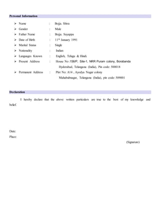 Personal Information
 Name : Bojja. Shiva
 Gender : Male
 Father Name : Bojja. Sayappa
 Date of Birth : 11th January 1991
 Marital Status : Single
 Nationality : Indian
 Languages Known : English, Telugu & Hindi.
 Present Address : House No :156/P, Site-1, NRR Puram colony, Borabanda
Hyderabad, Telangana (India), Pin code: 500018
 Permanent Address : Plot No: A14 , Ayodya Nagar colony
Mahabubnagar, Telangana (India), pin code: 509001
Declaration
I hereby declare that the above written particulars are true to the best of my knowledge and
belief.
Date:
Place:
(Signature)
 