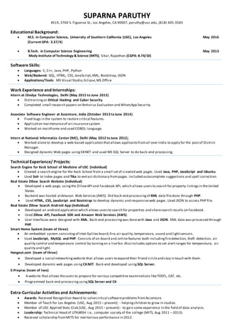 SUPARNA PARUTHY
#319, 3760 S. Figueroa St., Los Angeles, CA 90007, paruthy@usc.edu, (818) 405-3583
Educational Background:
 M.S. in Computer Science, University of Southern California (USC), Los Angeles May 2016
(Current GPA: 3.37/4)
 B.Tech. in Computer Science Engineering May 2013
Mody Institute ofTechnology&Science (MITS), Sikar,Rajasthan.(CGPA: 8.74/10)
Software Skills:
 Languages: C, C++, Java,PHP, Python
 Web/Backend: SQL, HTML, CSS, JavaScript,XML, Bootstrap, JSON
 Applications/Tools: MS Visual Studio,Eclipse,MS Office
Work Experience and Internships:
Intern at i3indya Technologies, Delhi (May 2015 to June 2015)
 Did trainingon Ethical Hacking and Cyber Security
 Completed small research papers on Antivirus Evaluation and WhatsApp Security.
Associate Software Engineer at Accenture, India (October 2013 to June 2014)
 Fixed bugs in the system to restore critical features.
 Application maintenanceof an insurancesystem.
 Worked on mainframe and used COBOL language.
Intern at National Informatics Center (NIC), Delhi (May 2012 to June 2012)
 Worked aloneto develop a web-based application thatallows applicantsfromall over India to apply for the postof District
Manager.
 Designed dynamic Web pages usingC#.NET and used MS SQL Server to do back-end processing.
Technical Experience/ Projects:
Search Engine for Keck School of Medicine of USC (individual)
 Created a search engine for the Keck School from a small setof crawled web pages. Used Java, PHP, JavaScript and Ubuntu.
 Used Solr to index pages and Tika to extract dictionary frompages. Included autocomplete suggestions and spell correction.
Real Estate Zillow Search Website (individual)
 Developed a web page, usingthe ZillowAPI and Facebook API, which allows users to search for property listingsin theUnited
States.
 Backend was hosted atAmazon Web Services (AWS). Did back-end processingof XML data filedone through PHP.
 Used HTML, CSS, JavaScript and Bootstrap to develop dynamic and responsiveweb pages. Used JSON to access PHP file.
Real Estate Zillow Search Android App (Individual)
 Developed an android application which allows usersto search for properties and sharesearch results on Facebook.
 Used Zillow API, Facebook SDK and Amazon Web Services (AWS).
 User Interfaces were designed with XML. Back-end processingwas donewith Java and JSON. XML data was processed through
PHP.
Smart Home System (team of three)
 An embedded system consistingof Intel Galileo board;fire,air quality,temperature, sound and lightsensors.
 Used JavaScript, MySQL and PHP. Consists of on-board and onlinefeatures both includingfiredetection, theft detection, air
quality control and temperature control by turningon a livefan.Also includes options to set alertranges for temperature, air
quality and light.
Hangout.com (team of three)
 Developed a social networkingwebsite that allows users to expand their friend circleand stay in touch with them.
 Developed dynamic web pages using C#.NET. Back-end developed using SQL Server.
E-Preprac (team of two)
 A website that allows theusers to prepare for various competitive examinations likeTOEFL, CAT, etc.
 Programmed back-end processing using SQL Server and C#.
Extra-Curricular Activities and Achievements:
 Awards: Received Recognition Award to solvecritical softwareproblems fromAccenture.
 Member of Teach for Los Angeles (USC, Aug 2015 – present): - helpingchildren to grow in studies.
 Member of USC Applied Stats Club (USC, Aug 2015 – present):- to gain some experience in the field of data analysis.
 Leadership: Technical Head of UTKARSH i.e., computer society of the college (MITS, Aug 2011 – 2013).
 Received scholarship fromMITS for meritorious performance in 2012.
 