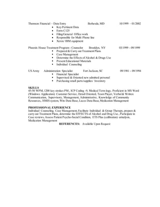 Thomson Financial – Data Entry Bethesda, MD 10/1999 – 01/2002 
 Key Pertinent Data 
 Form C125 
 Filing/General Office work 
 Responsible for Multi Phone line 
 Xerox/ IBM equipment 
Phoenix House Treatment Program - Counselor Brooklyn, NY 03/1999 - 09/1999 
 Prepared & Carry out Treatment Plans 
 Case Management 
 Determine the Effects of Alcohol & Drugs Use 
 Present Educational Materials 
 Individual Counseling 
US Army Administration Specialist Fort Jackson, SC 09/1981 - 09/1994 
 Financial Specialist 
 Supervised & Oriented new admitted personal 
 Purchasing small parts/supplies/ Inventory 
SKILLS 
45-50 WPM, 1200 key strokes PM , ICP Coding -9, Medical Term logy, Proficient in MS Word 
(Windows Application) Customer Service, Detail Oriented, Team Player, Verbal & Written 
Communication, Supervisory, Management, Administrative, Knowledge of Community 
Resources,. HMIS system, Wits Data Base, Laces Data Base, Medication Management 
PROFESSIONAL EXPERIENCE 
Individual Counseling, Case Management, Facilitate Individual & Group Therapy, prepare & 
carry out Treatment Plans, determine the EFFECTS of Alcohol and Drug Use., Participate in 
Case reviews, Assess Patient Psycho-Social Condition, ETS Plus (calibration) urinalysis, 
Medication Management 
REFERENCES: Available Upon Request 
 