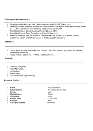 Training and Achievement :-.
• Participated in Workshop on Web Development in college (24th
-28th
March 2013). .
• 2 Months Summer Training in Robitics and Microcontroller From Kyrion Technologies private limited
at I.I.T , New Delhi (made “Line Following Robot”) June-August 2014.
• Attend Workshop on Ethical Hacking at Kyrion (29-June-2014).
• Attend Workshop on Cloud Computing at Kyrion (26-July-2014).
• 6 Months Training in Java EE & Android From Webtek Labs Private Ltd. at Rajouri Garden
(made “Hire-a-Cab” and “Official website of Webtek Labs Private Ltd.” )
Interests :-
• Love to watch Youtube Videos like Java Tutorials , Data Structure and Algorithms , C# tutorials ,
Php projects’ videos etc .
• Playing football , Basket ball , Trekking , watching movies .
Strength :-
• Calm and Composed .
• Father Motivated .
• Hardworking .
• Result driven .
• Good analytical & logical thinking .
Personal Profile :-
• Name Ravi Kumar Das
• Father’s Name Mr. Rakesh Kumar Das
• Gender Male
• Marital Status Single
• Nationality Indian
• Date Of Birth Oct-26-1994
• Religion Hindu
• City Of Residence New Delhi
 