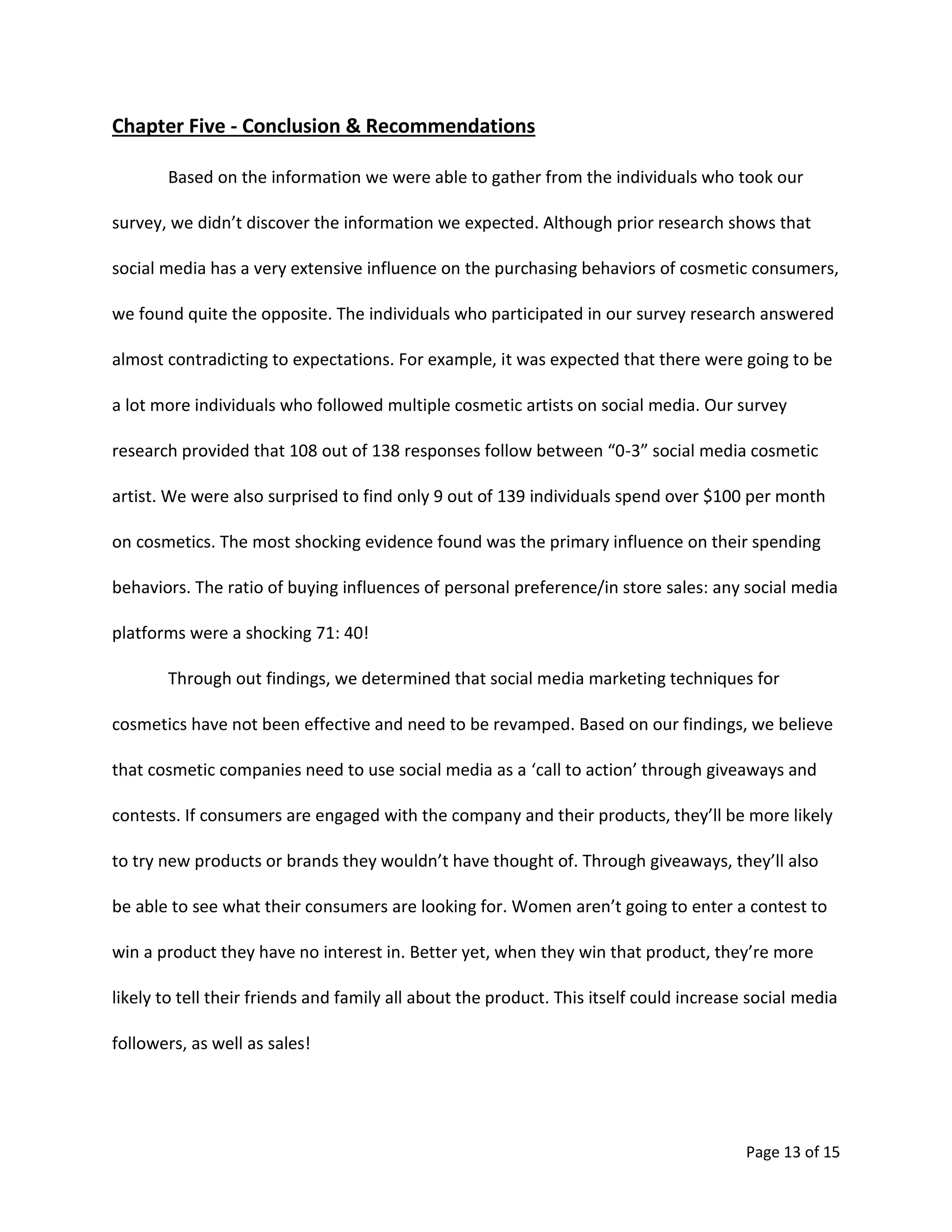 Page 13 of 15
Chapter Five - Conclusion & Recommendations
Based on the information we were able to gather from the individuals who took our
survey, we didn’t discover the information we expected. Although prior research shows that
social media has a very extensive influence on the purchasing behaviors of cosmetic consumers,
we found quite the opposite. The individuals who participated in our survey research answered
almost contradicting to expectations. For example, it was expected that there were going to be
a lot more individuals who followed multiple cosmetic artists on social media. Our survey
research provided that 108 out of 138 responses follow between “0-3” social media cosmetic
artist. We were also surprised to find only 9 out of 139 individuals spend over $100 per month
on cosmetics. The most shocking evidence found was the primary influence on their spending
behaviors. The ratio of buying influences of personal preference/in store sales: any social media
platforms were a shocking 71: 40!
Through out findings, we determined that social media marketing techniques for
cosmetics have not been effective and need to be revamped. Based on our findings, we believe
that cosmetic companies need to use social media as a ‘call to action’ through giveaways and
contests. If consumers are engaged with the company and their products, they’ll be more likely
to try new products or brands they wouldn’t have thought of. Through giveaways, they’ll also
be able to see what their consumers are looking for. Women aren’t going to enter a contest to
win a product they have no interest in. Better yet, when they win that product, they’re more
likely to tell their friends and family all about the product. This itself could increase social media
followers, as well as sales!
 