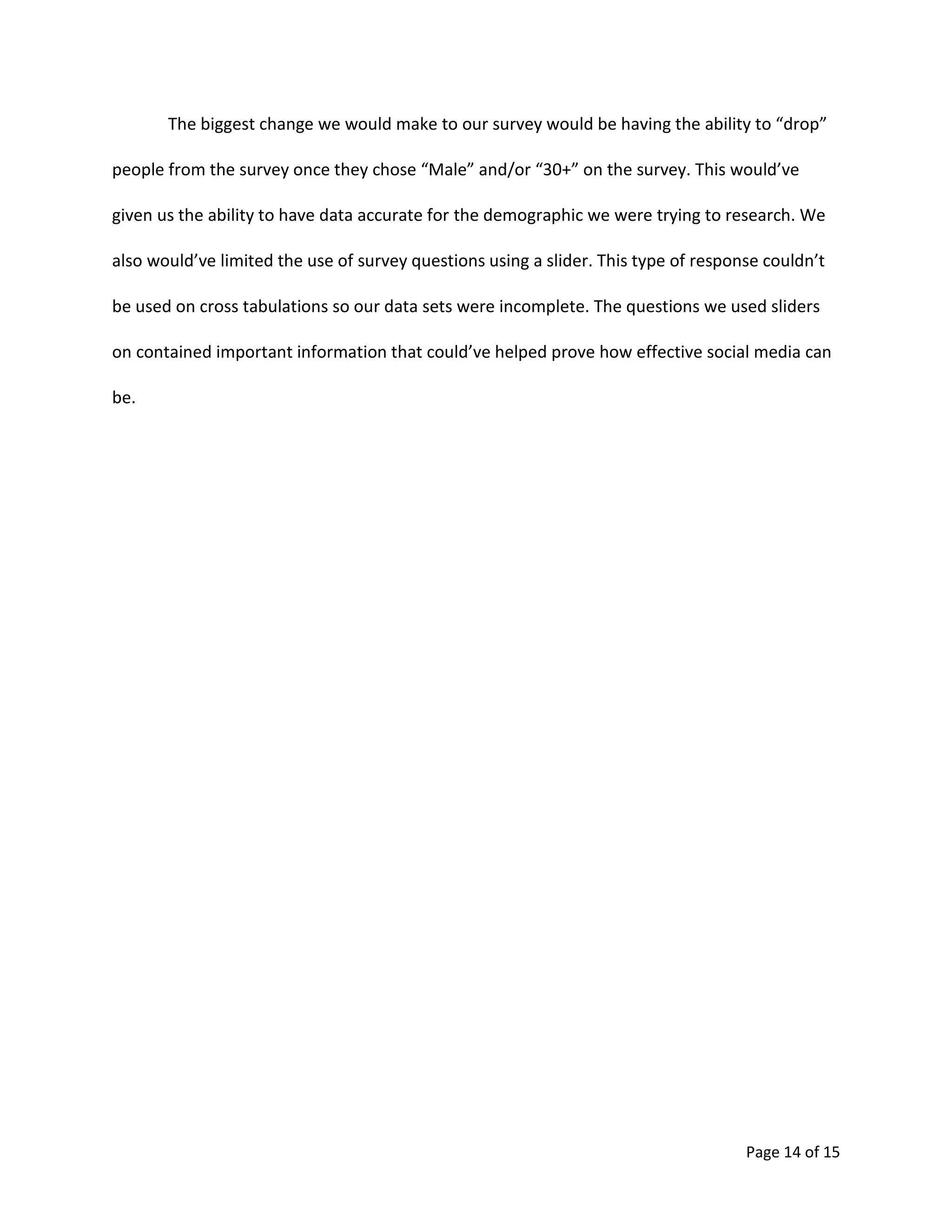 Page 14 of 15
The biggest change we would make to our survey would be having the ability to “drop”
people from the survey once they chose “Male” and/or “30+” on the survey. This would’ve
given us the ability to have data accurate for the demographic we were trying to research. We
also would’ve limited the use of survey questions using a slider. This type of response couldn’t
be used on cross tabulations so our data sets were incomplete. The questions we used sliders
on contained important information that could’ve helped prove how effective social media can
be.
 