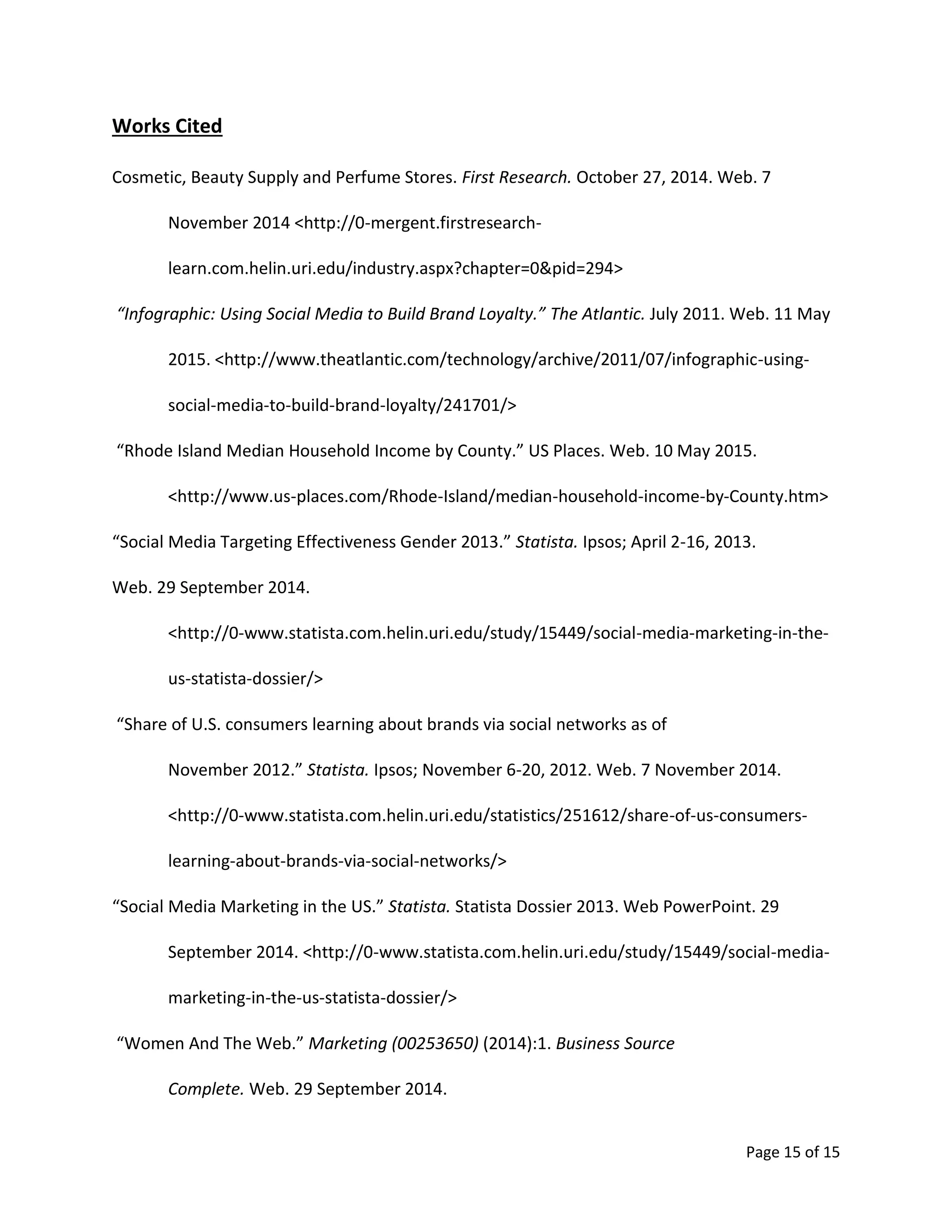 Page 15 of 15
Works Cited
Cosmetic, Beauty Supply and Perfume Stores. First Research. October 27, 2014. Web. 7
November 2014 <http://0-mergent.firstresearch-
learn.com.helin.uri.edu/industry.aspx?chapter=0&pid=294>
“Infographic: Using Social Media to Build Brand Loyalty.” The Atlantic. July 2011. Web. 11 May
2015. <http://www.theatlantic.com/technology/archive/2011/07/infographic-using-
social-media-to-build-brand-loyalty/241701/>
“Rhode Island Median Household Income by County.” US Places. Web. 10 May 2015.
<http://www.us-places.com/Rhode-Island/median-household-income-by-County.htm>
“Social Media Targeting Effectiveness Gender 2013.” Statista. Ipsos; April 2-16, 2013.
Web. 29 September 2014.
<http://0-www.statista.com.helin.uri.edu/study/15449/social-media-marketing-in-the-
us-statista-dossier/>
“Share of U.S. consumers learning about brands via social networks as of
November 2012.” Statista. Ipsos; November 6-20, 2012. Web. 7 November 2014.
<http://0-www.statista.com.helin.uri.edu/statistics/251612/share-of-us-consumers-
learning-about-brands-via-social-networks/>
“Social Media Marketing in the US.” Statista. Statista Dossier 2013. Web PowerPoint. 29
September 2014. <http://0-www.statista.com.helin.uri.edu/study/15449/social-media-
marketing-in-the-us-statista-dossier/>
“Women And The Web.” Marketing (00253650) (2014):1. Business Source
Complete. Web. 29 September 2014.
 