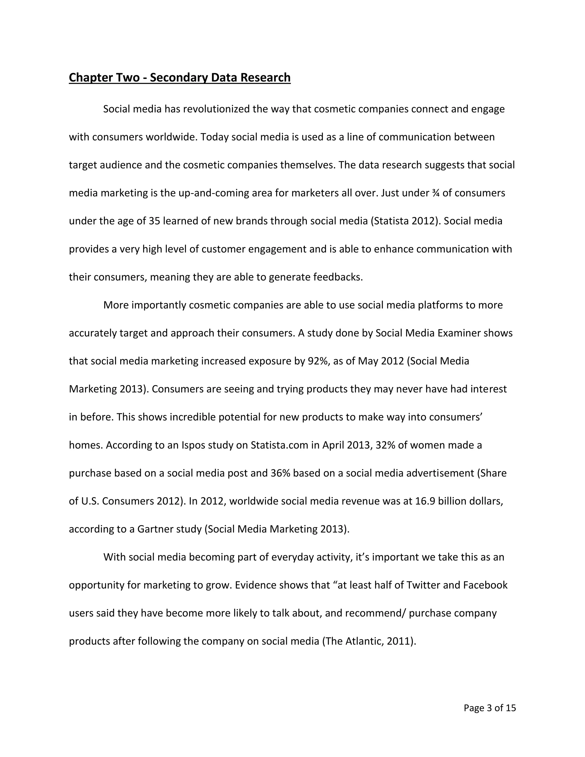 Page 3 of 15
Chapter Two - Secondary Data Research
Social media has revolutionized the way that cosmetic companies connect and engage
with consumers worldwide. Today social media is used as a line of communication between
target audience and the cosmetic companies themselves. The data research suggests that social
media marketing is the up-and-coming area for marketers all over. Just under ¾ of consumers
under the age of 35 learned of new brands through social media (Statista 2012). Social media
provides a very high level of customer engagement and is able to enhance communication with
their consumers, meaning they are able to generate feedbacks.
More importantly cosmetic companies are able to use social media platforms to more
accurately target and approach their consumers. A study done by Social Media Examiner shows
that social media marketing increased exposure by 92%, as of May 2012 (Social Media
Marketing 2013). Consumers are seeing and trying products they may never have had interest
in before. This shows incredible potential for new products to make way into consumers’
homes. According to an Ispos study on Statista.com in April 2013, 32% of women made a
purchase based on a social media post and 36% based on a social media advertisement (Share
of U.S. Consumers 2012). In 2012, worldwide social media revenue was at 16.9 billion dollars,
according to a Gartner study (Social Media Marketing 2013).
With social media becoming part of everyday activity, it’s important we take this as an
opportunity for marketing to grow. Evidence shows that “at least half of Twitter and Facebook
users said they have become more likely to talk about, and recommend/ purchase company
products after following the company on social media (The Atlantic, 2011).
 