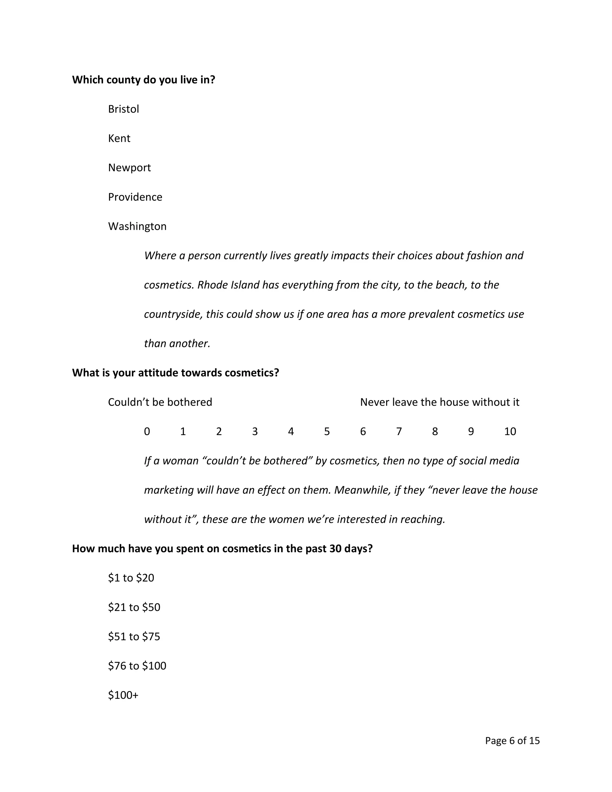 Page 6 of 15
Which county do you live in?
Bristol
Kent
Newport
Providence
Washington
Where a person currently lives greatly impacts their choices about fashion and
cosmetics. Rhode Island has everything from the city, to the beach, to the
countryside, this could show us if one area has a more prevalent cosmetics use
than another.
What is your attitude towards cosmetics?
Couldn’t be bothered Never leave the house without it
0 1 2 3 4 5 6 7 8 9 10
If a woman “couldn’t be bothered” by cosmetics, then no type of social media
marketing will have an effect on them. Meanwhile, if they “never leave the house
without it”, these are the women we’re interested in reaching.
How much have you spent on cosmetics in the past 30 days?
$1 to $20
$21 to $50
$51 to $75
$76 to $100
$100+
 