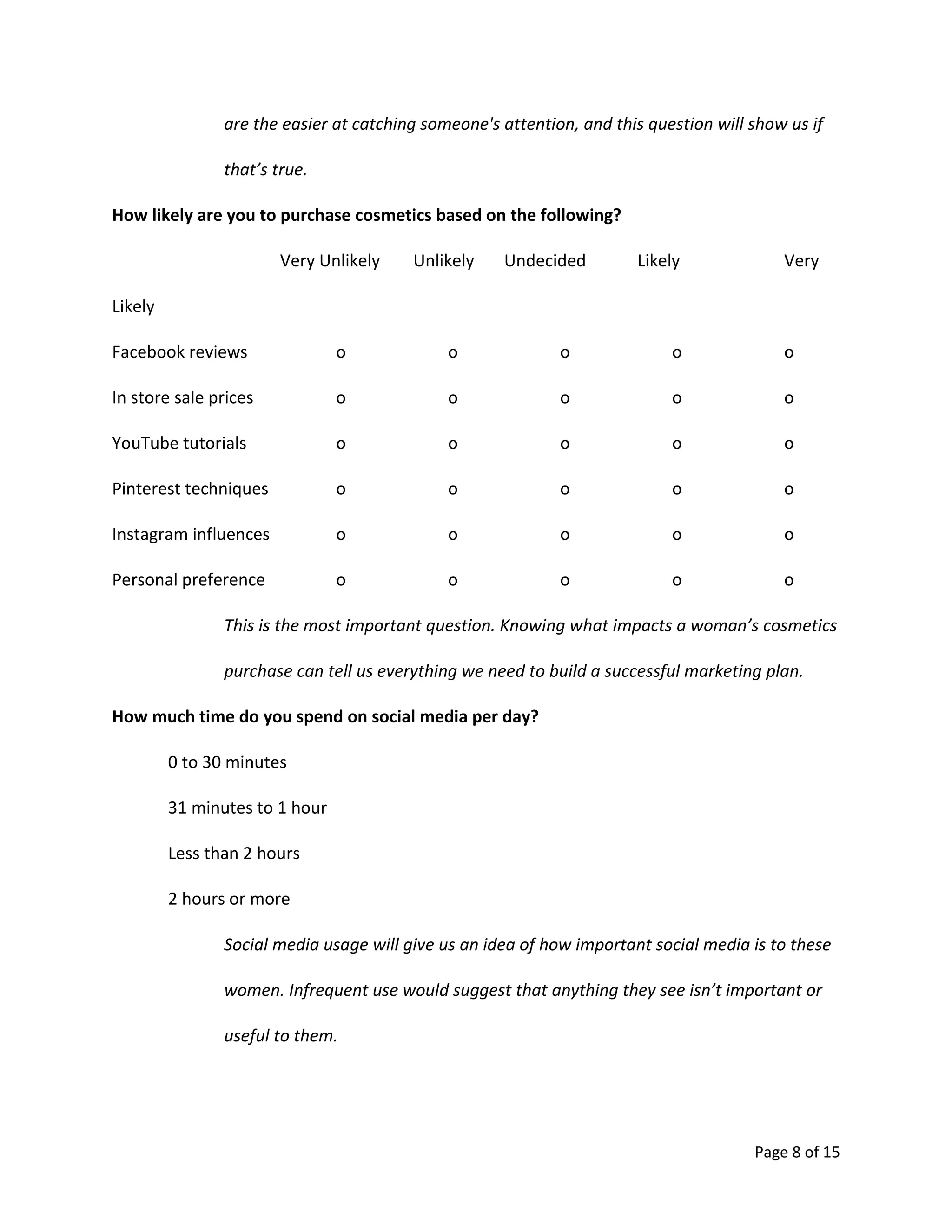 Page 8 of 15
are the easier at catching someone's attention, and this question will show us if
that’s true.
How likely are you to purchase cosmetics based on the following?
Very Unlikely Unlikely Undecided Likely Very
Likely
Facebook reviews o o o o o
In store sale prices o o o o o
YouTube tutorials o o o o o
Pinterest techniques o o o o o
Instagram influences o o o o o
Personal preference o o o o o
This is the most important question. Knowing what impacts a woman’s cosmetics
purchase can tell us everything we need to build a successful marketing plan.
How much time do you spend on social media per day?
0 to 30 minutes
31 minutes to 1 hour
Less than 2 hours
2 hours or more
Social media usage will give us an idea of how important social media is to these
women. Infrequent use would suggest that anything they see isn’t important or
useful to them.
 