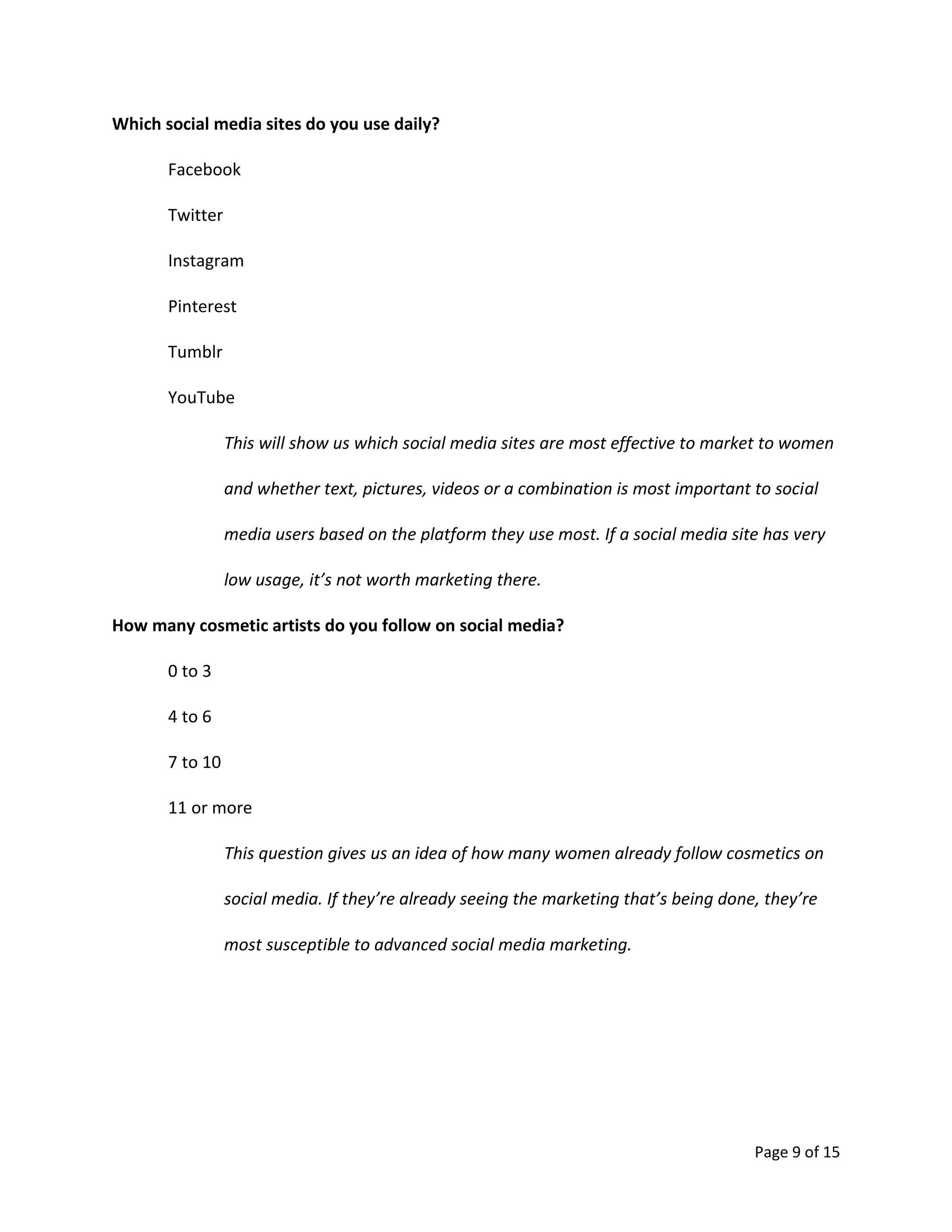Page 9 of 15
Which social media sites do you use daily?
Facebook
Twitter
Instagram
Pinterest
Tumblr
YouTube
This will show us which social media sites are most effective to market to women
and whether text, pictures, videos or a combination is most important to social
media users based on the platform they use most. If a social media site has very
low usage, it’s not worth marketing there.
How many cosmetic artists do you follow on social media?
0 to 3
4 to 6
7 to 10
11 or more
This question gives us an idea of how many women already follow cosmetics on
social media. If they’re already seeing the marketing that’s being done, they’re
most susceptible to advanced social media marketing.
 
