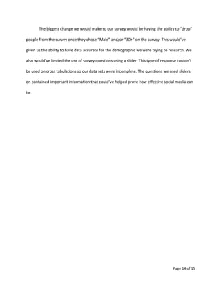 Page 14 of 15
The biggest change we would make to our survey would be having the ability to “drop”
people from the survey once they chose “Male” and/or “30+” on the survey. This would’ve
given us the ability to have data accurate for the demographic we were trying to research. We
also would’ve limited the use of survey questions using a slider. This type of response couldn’t
be used on cross tabulations so our data sets were incomplete. The questions we used sliders
on contained important information that could’ve helped prove how effective social media can
be.
 