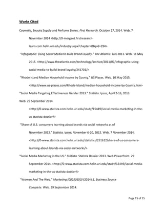Page 15 of 15
Works Cited
Cosmetic, Beauty Supply and Perfume Stores. First Research. October 27, 2014. Web. 7
November 2014 <http://0-mergent.firstresearch-
learn.com.helin.uri.edu/industry.aspx?chapter=0&pid=294>
“Infographic: Using Social Media to Build Brand Loyalty.” The Atlantic. July 2011. Web. 11 May
2015. <http://www.theatlantic.com/technology/archive/2011/07/infographic-using-
social-media-to-build-brand-loyalty/241701/>
“Rhode Island Median Household Income by County.” US Places. Web. 10 May 2015.
<http://www.us-places.com/Rhode-Island/median-household-income-by-County.htm>
“Social Media Targeting Effectiveness Gender 2013.” Statista. Ipsos; April 2-16, 2013.
Web. 29 September 2014.
<http://0-www.statista.com.helin.uri.edu/study/15449/social-media-marketing-in-the-
us-statista-dossier/>
“Share of U.S. consumers learning about brands via social networks as of
November 2012.” Statista. Ipsos; November 6-20, 2012. Web. 7 November 2014.
<http://0-www.statista.com.helin.uri.edu/statistics/251612/share-of-us-consumers-
learning-about-brands-via-social-networks/>
“Social Media Marketing in the US.” Statista. Statista Dossier 2013. Web PowerPoint. 29
September 2014. <http://0-www.statista.com.helin.uri.edu/study/15449/social-media-
marketing-in-the-us-statista-dossier/>
“Women And The Web.” Marketing (00253650) (2014):1. Business Source
Complete. Web. 29 September 2014.
 
