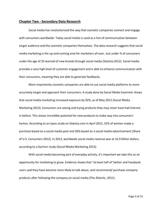 Page 3 of 15
Chapter Two - Secondary Data Research
Social media has revolutionized the way that cosmetic companies connect and engage
with consumers worldwide. Today social media is used as a line of communication between
target audience and the cosmetic companies themselves. The data research suggests that social
media marketing is the up-and-coming area for marketers all over. Just under ¾ of consumers
under the age of 35 learned of new brands through social media (Statista 2012). Social media
provides a very high level of customer engagement and is able to enhance communication with
their consumers, meaning they are able to generate feedbacks.
More importantly cosmetic companies are able to use social media platforms to more
accurately target and approach their consumers. A study done by Social Media Examiner shows
that social media marketing increased exposure by 92%, as of May 2012 (Social Media
Marketing 2013). Consumers are seeing and trying products they may never have had interest
in before. This shows incredible potential for new products to make way into consumers’
homes. According to an Ispos study on Statista.com in April 2013, 32% of women made a
purchase based on a social media post and 36% based on a social media advertisement (Share
of U.S. Consumers 2012). In 2012, worldwide social media revenue was at 16.9 billion dollars,
according to a Gartner study (Social Media Marketing 2013).
With social media becoming part of everyday activity, it’s important we take this as an
opportunity for marketing to grow. Evidence shows that “at least half of Twitter and Facebook
users said they have become more likely to talk about, and recommend/ purchase company
products after following the company on social media (The Atlantic, 2011).
 