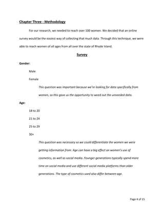 Page 4 of 15
Chapter Three - Methodology
For our research, we needed to reach over 100 women. We decided that an online
survey would be the easiest way of collecting that much data. Through this technique, we were
able to reach women of all ages from all over the state of Rhode Island.
Survey
Gender:
Male
Female
This question was important because we’re looking for data specifically from
women, so this gave us the opportunity to weed out the unneeded data.
Age:
18 to 20
21 to 24
25 to 29
30+
This question was necessary so we could differentiate the women we were
getting information from. Age can have a big effect on women’s use of
cosmetics, as well as social media..Younger generations typically spend more
time on social media and use different social media platforms than older
generations. The type of cosmetics used also differ between age.
 