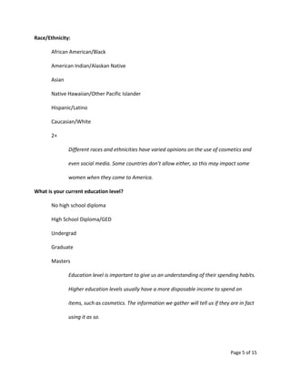 Page 5 of 15
Race/Ethnicity:
African American/Black
American Indian/Alaskan Native
Asian
Native Hawaiian/Other Pacific Islander
Hispanic/Latino
Caucasian/White
2+
Different races and ethnicities have varied opinions on the use of cosmetics and
even social media. Some countries don’t allow either, so this may impact some
women when they come to America.
What is your current education level?
No high school diploma
High School Diploma/GED
Undergrad
Graduate
Masters
Education level is important to give us an understanding of their spending habits.
Higher education levels usually have a more disposable income to spend on
items, such as cosmetics. The information we gather will tell us if they are in fact
using it as so.
 