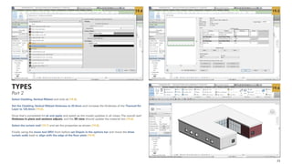 23
19.4 19.5
19.6
Select Cladding,Vertical Ribbed and click ok [19.4].
Set the Cladding,Vertical Ribbed thickness to 25.0mm and increase the thickness of the Thermal/Air
Layer to 125.0mm [19.5].
Once that's completed hit ok and apply and watch as the model updates in all views.The overall wall
thickness in plans and sections adjusts, and the 3D view should update the material too [19.6].
Select the curtain wall [19.7] and set the properties as shown [19.8].
Finally using the move tool (MV) from before set Disjoin in the options bar and move the three
curtain walls back to align with the edge of the floor plate [19.9].
TYPES
Part 2
 