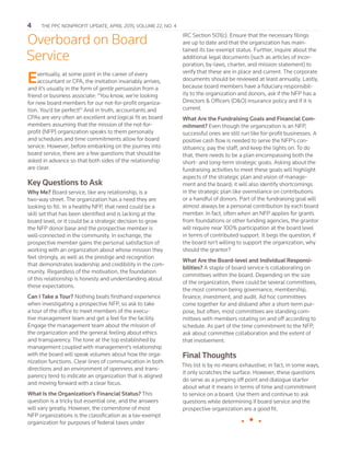 4   The PPC Nonprofit Update, april 2015, Volume 22, No. 4
Overboard on Board
Service
Eventually, at some point in the career of every
accountant or CPA, the invitation invariably arrives,
and it’s usually in the form of gentle persuasion from a
friend or business associate: “You know, we’re looking
for new board members for our not-for-profit organiza-
tion. You’d be perfect!” And in truth, accountants and
CPAs are very often an excellent and logical fit as board
members assuming that the mission of the not-for-
profit (NFP) organization speaks to them personally
and schedules and time commitments allow for board
service. However, before embarking on the journey into
board service, there are a few questions that should be
asked in advance so that both sides of the relationship
are clear.
Key Questions to Ask
Why Me? Board service, like any relationship, is a
two-way street. The organization has a need they are
looking to fill. In a healthy NFP, that need could be a
skill set that has been identified and is lacking at the
board level, or it could be a strategic decision to grow
the NFP donor base and the prospective member is
well-connected in the community. In exchange, the
prospective member gains the personal satisfaction of
working with an organization about whose mission they
feel strongly, as well as the prestige and recognition
that demonstrates leadership and credibility in the com-
munity. Regardless of the motivation, the foundation
of this relationship is honesty and understanding about
these expectations.
Can I Take a Tour? Nothing beats firsthand experience
when investigating a prospective NFP, so ask to take
a tour of the office to meet members of the execu-
tive management team and get a feel for the facility.
Engage the management team about the mission of
the organization and the general feeling about ethics
and transparency. The tone at the top established by
management coupled with management’s relationship
with the board will speak volumes about how the orga-
nization functions. Clear lines of communication in both
directions and an environment of openness and trans-
parency tend to indicate an organization that is aligned
and moving forward with a clear focus.
What Is the Organization’s Financial Status? This
question is a tricky but essential one, and the answers
will vary greatly. However, the cornerstone of most
NFP organizations is the classification as a tax-exempt
organization for purposes of federal taxes under
IRC Section 501(c). Ensure that the necessary filings
are up to date and that the organization has main-
tained its tax-exempt status. Further, inquire about the
additional legal documents (such as articles of incor-
poration, by-laws, charter, and mission statement) to
verify that these are in place and current. The corporate
documents should be reviewed at least annually. Lastly,
because board members have a fiduciary responsibil-
ity to the organization and donors, ask if the NFP has a
Directors & Officers (D&O) insurance policy and if it is
current.
What Are the Fundraising Goals and Financial Com-
mitment? Even though the organization is an NFP,
successful ones are still run like for-profit businesses. A
positive cash flow is needed to serve the NFP’s con-
stituency, pay the staff, and keep the lights on. To do
that, there needs to be a plan encompassing both the
short- and long-term strategic goals. Asking about the
fundraising activities to meet these goals will highlight
aspects of the strategic plan and vision of manage-
ment and the board; it will also identify shortcomings
in the strategic plan like overreliance on contributions
or a handful of donors. Part of the fundraising goal will
almost always be a personal contribution by each board
member. In fact, often when an NFP applies for grants
from foundations or other funding agencies, the grantor
will require near 100% participation at the board level
in terms of contributed support. It begs the question, if
the board isn’t willing to support the organization, why
should the grantor?
What Are the Board-level and Individual Responsi-
bilities? A staple of board service is collaborating on
committees within the board. Depending on the size
of the organization, there could be several committees,
the most common being governance, membership,
finance, investment, and audit. Ad hoc committees
come together for and disband after a short-term pur-
pose, but often, most committees are standing com-
mittees with members rotating on and off according to
schedule. As part of the time commitment to the NFP,
ask about committee collaboration and the extent of
that involvement.
Final Thoughts
This list is by no means exhaustive; in fact, in some ways,
it only scratches the surface. However, these questions
do serve as a jumping off point and dialogue starter
about what it means in terms of time and commitment
to service on a board. Use them and continue to ask
questions while determining if board service and the
prospective organization are a good fit.
•  •  •
 