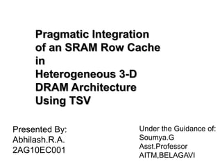 Pragmatic Integration
of an SRAM Row Cache
in
Heterogeneous 3-D
DRAM Architecture
Using TSV
Presented By:
Abhilash.R.A.
2AG10EC001
Under the Guidance of:
Soumya.G
Asst.Professor
AITM,BELAGAVI
 