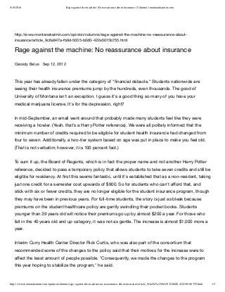 8/18/2016 Rage against the machine: No reassurance about insurance | Columns | montanakaimin.com
http://www.montanakaimin.com/opinion/columns/rage-against-the-machine-no-reassurance-about-insurance/article_9c6a947a-fb9d-5035-b0d0-422e5015b755.html 1/3
http://www.montanakaimin.com/opinion/columns/rage-against-the-machine-no-reassurance-about-
insurance/article_9c6a947a-fb9d-5035-b0d0-422e5015b755.html
Rage against the machine: No reassurance about insurance
Cassidy Belus Sep 12, 2012
This year has already fallen under the category of "ﬁnancial debacle." Students nationwide are
seeing their health insurance premiums jump by the hundreds, even thousands. The good ol'
University of Montana isn't an exception. I guess it's a good thing so many of you have your
medical marijuana license. It's for the depression, right? 
In mid-September, an email went around that probably made many students feel like they were
receiving a howler. (Yeah, that's a Harry Potter reference). We were all politely informed that the
minimum number of credits required to be eligible for student health insurance had changed from
four to seven. Additionally, a two-tier system based on age was put in place to make you feel old.
(That is not verbatim; however, it is 100 percent fact.) 
To sum it up, the Board of Regents, which is in fact the proper name and not another Harry Potter
reference, decided to pass a temporary policy that allows students to take seven credits and still be
eligible for residency. At ﬁrst this seems fantastic, until it's established that as a non-resident, taking
just one credit for a semester cost upwards of $900. So for students who can't aﬀord that, and
stick with six or fewer credits, they are no longer eligible for the student insurance program, though
they may have been in previous years. For full-time students, the story is just as bleak because
premiums on the student healthcare policy are gently swindling their pocket books. Students
younger than 39 years old will notice their premiums go up by almost $200 a year. For those who
fall in the 40 years old and up category, it was not as gentle. The increase is almost $1,000 more a
year. 
Interim Curry Health Center Director Rick Curtis, who was also part of the consortium that
recommended some of the changes to the policy said that their motives for the increase were to
aﬀect the least amount of people possible. "Consequently, we made the changes to the program
this year hoping to stabilize the program," he said.
 